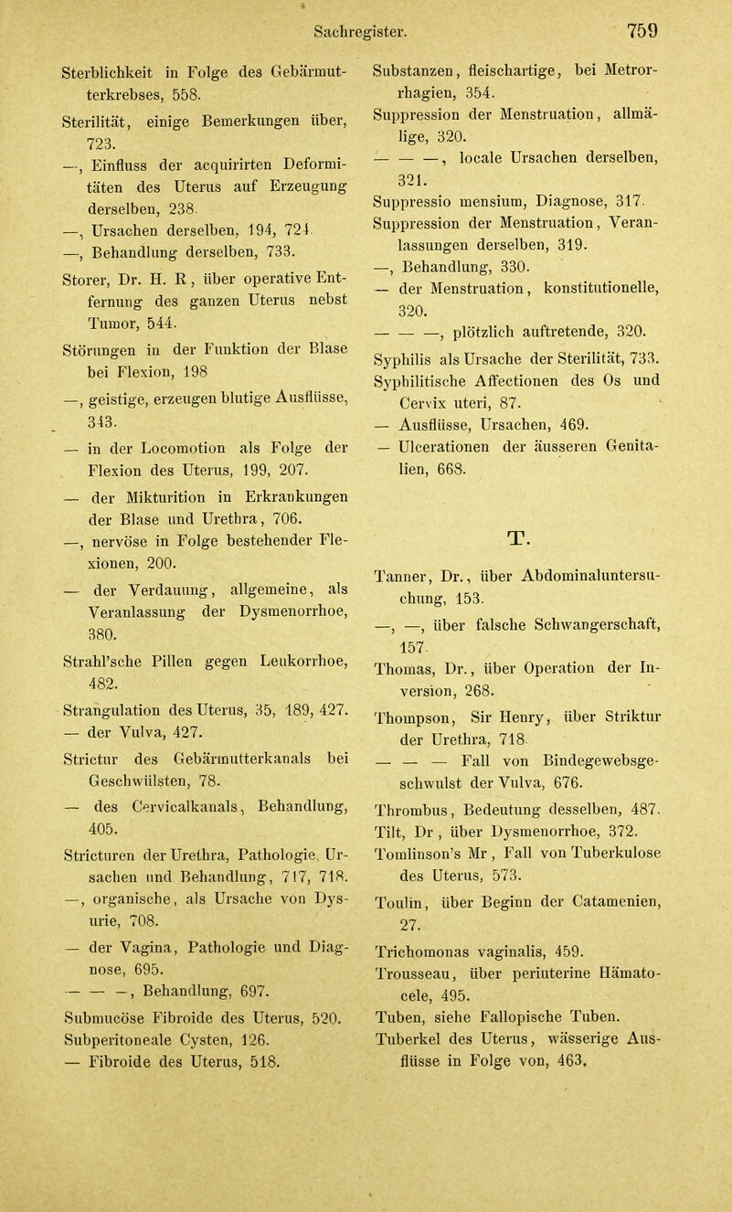 I Sachregister. 759 Sterblichkeit in Folge des Gebärmut- terkrebses, 558. Sterilität, einige Bemerkungen über, 723. —, Einfluss der acquirirten Deformi- täten des Uterus auf Erzeugung derselben, 238. —, Ursachen derselben, 194, 724. —, Behandlung derselben, 733. Storer, Dr. H. R, über operative Ent- fernung des ganzen Uterus nebst Tumor, 544. Störungen in der Funktion der Blase bei Flexion, 198 —, geistige, erzeugen blutige Ausflüsse, 343. — in der Locomotion als Folge der Flexion des Uterus, 199, 207. — der Mikturition in Erkrankungen der Blase und Urethra, 706. —, nervöse in Folge bestehender Fle- xionen, 200. — der Verdauung, allgemeine, als Veranlassung der Dysmenorrhoe, 380. Strahl'sche Pillen gegen Leukorrhoe, 482. Strangulation des Uterus, 35, 189, 427. — der Vulva, 427. Strictur des Gebärmutterkanals bei Geschwülsten, 78. — des Cervicalkanals, Behandlung, 405. Stricturen der Urethra, Pathologie, Ur- sachen und Behandlung, 717, 718. —, organische, als Ursache von Dys- urie, 708. — der Vagina, Pathologie und Diag- nose, 695. , Behandlung, 697. Submucöse Fibroide des Uterus, 520. Subperitoneale Cysten, 126. Substanzen, fleischartige, bei Metror- rhagien, 354. Suppression der Menstruation, allmä- lige, 320. — — —, locale Ursachen derselben, 321. Suppressio rnensium, Diagnose, 317. Suppression der Menstruation, Veran- lassungen derselben, 319. —, Behandlung, 330. — der Menstruation, konstitutionelle, 320. —, plötzlich auftretende, 320. Syphilis als Ursache der Sterilität, 733. Syphilitische Affectionen des Os und Cervix uteri, 87. — Ausflüsse, Ursachen, 469. — Ulcerationen der äusseren Genita- lien, 668. T. Tanner, Dr., über Abdominaluntersu- chung, 153. —, —, über falsche Schwangerschaft, 157. Thomas, Dr., über Operation der In- version, 268. Thompson, Sir Henry, über Striktur der Urethra, 718 — — — Fall von Bindegewebsge- schwulst der Vulva, 676. Thrombus, Bedeutung desselben, 487. Tilt, Dr , über Dysmenorrhoe, 372. Tomlinson's Mr , Fall von Tuberkulose des Uterus, 573. Toulin, über Beginn der Catamenien, 27. Trichomonas vaginalis, 459. Trousseau, über periuterine Hemato- cele, 495. Tuben, siehe Fallopische Tuben. Tuberkel des Uterus, wässerige Aus-