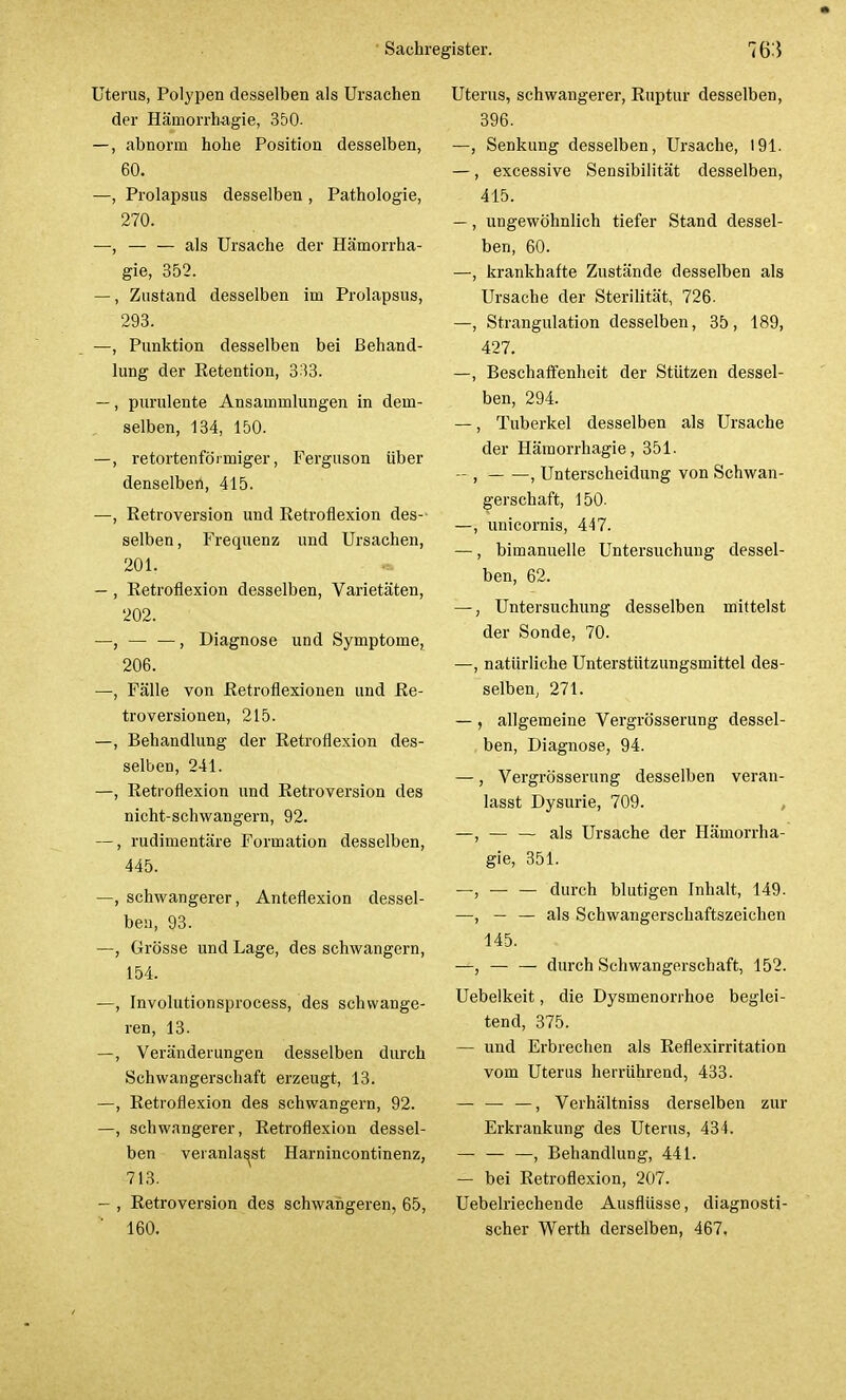 Uterus, Polypen desselben als Ursachen der Hämorrbagie, 350- —, abnorm hohe Position desselben, 60. —, Prolapsus desselben , Pathologie, 270. —, — — als Ursache der Hämorrha- gie, 352. —, Zustand desselben im Prolapsus, 293. —, Punktion desselben bei Behand- lung der Retention, 333. —, purulente Ansammlungen in dem- selben, 134, 150. —, retortenförmiger, Ferguson über denselben, 415. —, Retroversion und Retroflexion des- selben, Frequenz und Ursachen, 201. <* — , Retroflexion desselben, Varietäten, 202. —, — —, Diagnose und Symptome, 206. —, Fälle von Retroflexionen und Re- troversionen, 215. —, Behandlung der Retroflexion des- selben, 241. —, Retroflexion und Retroversion des nicht-schwangern, 92. —, rudimentäre Formation desselben, 445. —, schwangerer, Anteflexion dessel- ben, 93. —, Grösse und Lage, des schwangern, 154. —, Involutionsprocess, des schwange- ren, 13. —, Veränderungen desselben durch Schwangerschaft erzeugt, 13. —, Retroflexion des schwangern, 92. —, schwangerer, Retroflexion dessel- ben veranlasst Harnincontinenz, 713. - , Retroversion des schwangeren, 65, Uterus, schwangerer, Ruptur desselben, 396. —, Senkung desselben, Ursache, 191. —, excessive Sensibilität desselben, 415. — , ungewöhnlich tiefer Stand dessel- ben, 60. —, krankhafte Zustände desselben als Ursache der Sterilität, 726. —, Strangulation desselben, 35, 189, 427. —, Beschaffenheit der Stützen dessel- ben, 294. —, Tuberkel desselben als Ursache der Hämorrhagie, 351. —, , Unterscheidung von Schwan- gerschaft, 150. —, unicornis, 447. —, bimanuelle Untersuchung dessel- ben, 62. —, Untersuchung desselben mittelst der Sonde, 70. —, natürliche Unterstützungsmittel des- selben, 271. — , allgemeine Vergrösserung dessel- ben, Diagnose, 94. —, Vergrösserung desselben veran- lasst Dysurie, 709. —, — — als Ursache der Hämorrha- gie, 351. —, — — durch blutigen Inhalt, 149. —, — — als Schwangerschaftszeichen 145. —, — — durch Schwangerschaft, 152. Uebelkeit, die Dysmenorrhoe beglei- tend, 375. — und Erbrechen als Reflexirritation vom Uterus heirührend, 433. — — —, Verhältniss derselben zur Erkrankung des Uterus, 434. — — —, Behandlung, 441. — bei Retroflexion, 207. Uebelriechende Ausflüsse, diagnosti-