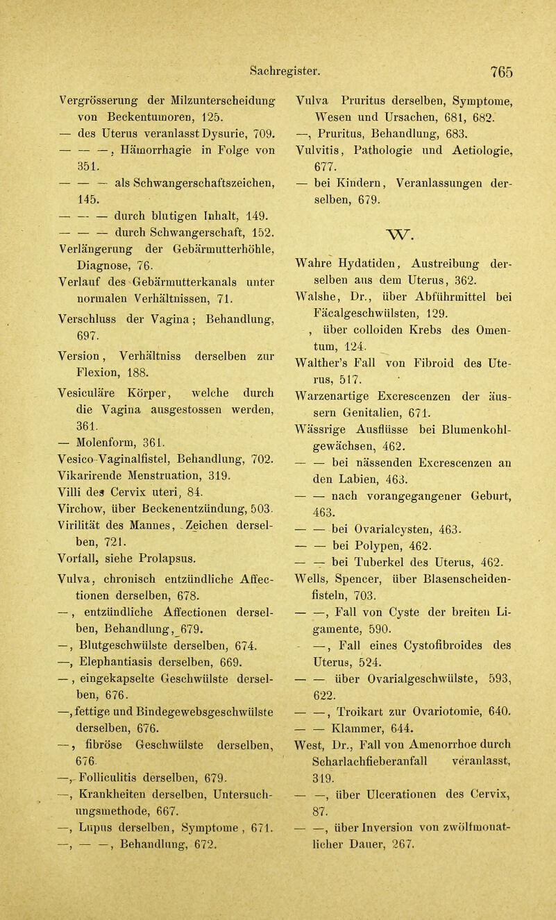 Vergrößerung der Milzunterscheidung von Beckentuinoren, 125. — des Uterus veranlasst Dysurie, 709. — — —, Hämorrhagie in Folge von 351. — — — als Schwangerschaftszeichen, 145. — — — durch blutigen Inhalt, 149. — — — durch Schwangerschaft, 152. Verlängerung der Gebärtnutterhöhle, Diagnose, 76. Verlauf des Gebärmutterkanals unter normalen Verhältnissen, 71. Verschluss der Vagina; Behandlung, 697. Version, Verhältniss derselben zur Flexion, 188. Vesiculäre Körper, welche durch die Vagina ausgestossen werden, 361. — Molenform, 361. Vesico Vaginalfistel, Behandlung, 702. Vikarirende Menstruation, 319. Villi des Cervix uteri, 84. Virchow, über Beckenentzündung, 503- Virilität des Mannes, Zeichen dersel- ben, 721. Vorfall, siehe Prolapsus. Vulva, chronisch entzündliche Affec- tionen derselben, 678. —, entzündliche AfTectionen dersel- ben, Behandlung ,679. —, Blutgeschwülste derselben, 674. —, Elephantiasis derselben, 669. — , eingekapselte Geschwülste dersel- ben, 676. —, fettige und Bindegewebsgeschwülste derselben, 676. —, fibröse Geschwülste derselben, 676. —,- Folliculitis derselben, 679. —, Krankheiten derselben, Untersuch- ungsmethode, 667. —, Lupus derselben, Symptome, 671. —, , Behandlung, 672. Vulva Pruritus derselben, Symptome, Wesen und Ursachen, 681, 682. —, Pruritus, Behandlung, 683. Vulvitis, Pathologie und Aetiologie, 677. — bei Kindern, Veranlassungen der- selben, 679. w. Wahre Hydatiden, Austreibung der- selben aus dem Uterus, 362. Walshe, Dr., über Abführmittel bei Fäcalgeschwülsten, 129. , über colloiden Krebs des Omen- tum, 124. Walther's Fall von Fibroid des Ute- rus, 517. Warzenartige Excrescenzen der äus- sern Genitalien, 671. Wässrige Ausflüsse bei Blumenkohl- gewächsen, 462. — — bei nässenden Excrescenzen an den Labien, 463. — — nach vorangegangener Geburt, 463. bei Ovarialcysten, 463. bei Polypen, 462. — — bei Tuberkel des Uterus, 462. Wells, Spencer, über Blasenscheiden- fisteln, 703. — —, Fall von Cyste der breiten Li- gamente, 590. —, Fall eines Cystofibroides des Uterus, 524. — — über Ovarialgeschwülste, 593, 622. , Troikart zur Ovariotomie, 640. — — Klammer, 644. West, Dr., Fall von Amenorrhoe durch Scharlachfieberanfall veranlasst, 319. — —, über Ulcerationen des Cervix, 87. — —, über Inversion von zwölfmonat- licher Dauer, 267.