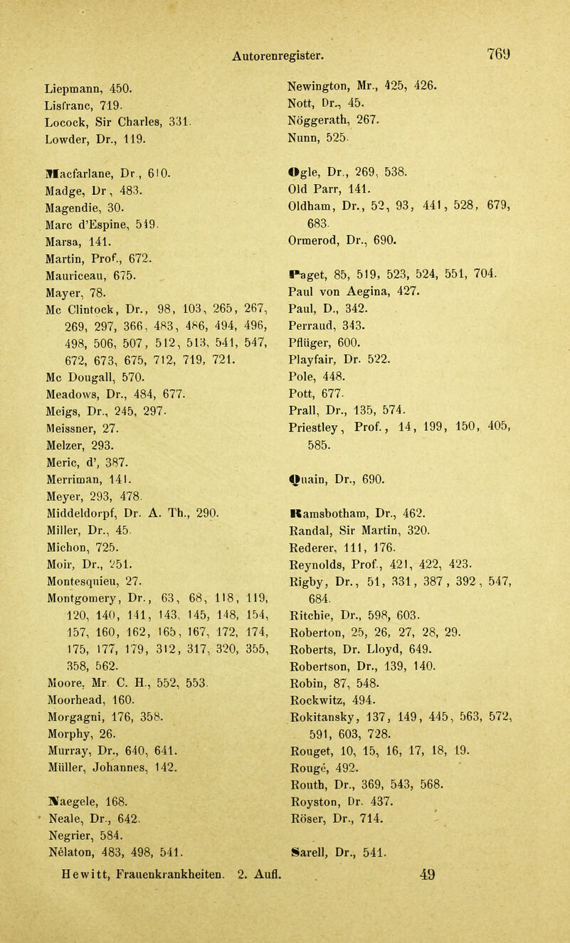 Liepmann, 450. Lislranc, 719. Locock, Sir Charles, 331. Lowder, Dr., 119. Iflacfarlane, Dr , 610. Madge, Dr, 483. Magendie, 30. Marc d'Espine, 549. Marsa, 141. Martin, Prof., 672. Mauriceau, 675. Mayer, 78. Mc Clintock, Dr., 98, 103, 265, 267, 269, 297, 366, 483, 486, 494, 496, 498, 506, 507, 512, 513, 541, 547, 672, 673, 675, 712, 719, 721. Mc Dougall, 570. Meadows, Dr., 484, 677. Meigs, Dr., 245, 297. Meissner, 27. Melzer, 293. Meric, d', 387. Merriman, 141. Meyer, 293, 478. Middeldorf, Dr. A. Th., 290. Miller, Dr., 45. Miction, 725. Moir, Dr., 251. Montesquieu, 27. Montgomery, Dr., 63, 68, 118, 119, 120, 140, 141, 143, 145, 1-48, 154, 157, 160, 162, 165, 167, 172, 174, 175, 177, 179, 312, 317, 320, 355, 358, 562. Moore, Mr. C. H., 552, 553. Moorhead, 160. Morgagni, 176, 358. Morphy, 26. Murray, Dr., 640, 641. Müller, Johannes, 142. Haegele, 168. Neale, Dr., 642. Negrier, 584. Nelaton, 483, 498, 541. Hewitt, Frauenkrankheiten. 2. Aufl Newington, Mr., 425, 426. Nott, Dr., 45. Nöggerath, 267. Nunn, 525- Ogle, Dr., 269, 538. Old Parr, 141. Oldham, Dr., 52, 93, 441, 528, 679, 683. Ormerod, Dr., 690. Paget, 85, 519, 523, 524, 551, 704. Paul von Aegina, 427. Paul, D., 342. Perraud, 343. Pflüger, 600. Playfair, Dr. 522. Pole, 448. Pott, 677. Prall, Dr., 135, 574. Priestley, Prof., 14, 199, 150, 405, 585. Ojiain, Dr., 690. Kamsbotham, Dr., 462. Randal, Sir Martin, 320. Rederer, 111, 176. Reynolds, Prof, 421, 422, 423. Rigby, Dr., 51, 331, 387, 392, 547, 684. Ritchie, Dr., 598, 603. Roberton, 25, 26, 27, 28, 29. Roberts, Dr. Lloyd, 649. Robertson, Dr., 139, 140. Robin, 87, 548. Rockwitz, 494. Rokitansky, 137, 149, 445, 563, 572, 591, 603, 728. Rouget, 10, 15, 16, 17, 18, 19. Rouge, 492. Routh, Dr., 369, 543, 568. Royston, Dr. 437. Röser, Dr., 714. Sarell, Dr., 541. 49