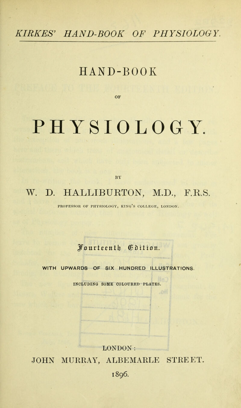 KIRKES' HAND-BOOK OF PHYSIOLOGY. HAND-BOOK OF PHYSIOLOGY. BY W. D. HALLIBURTON, M.D., F.R.S. PROFESSOR OF PHYSIOLOGY, KINQ's COLLEGE, LONDON. WITH UPWARDS OF SIX HUNDRED ILLUSTRATIONS. INCLUDING SOME COLOURED PLATES. LONDON: JOHN MURRAY, ALBEMARLE STREET. 1896.