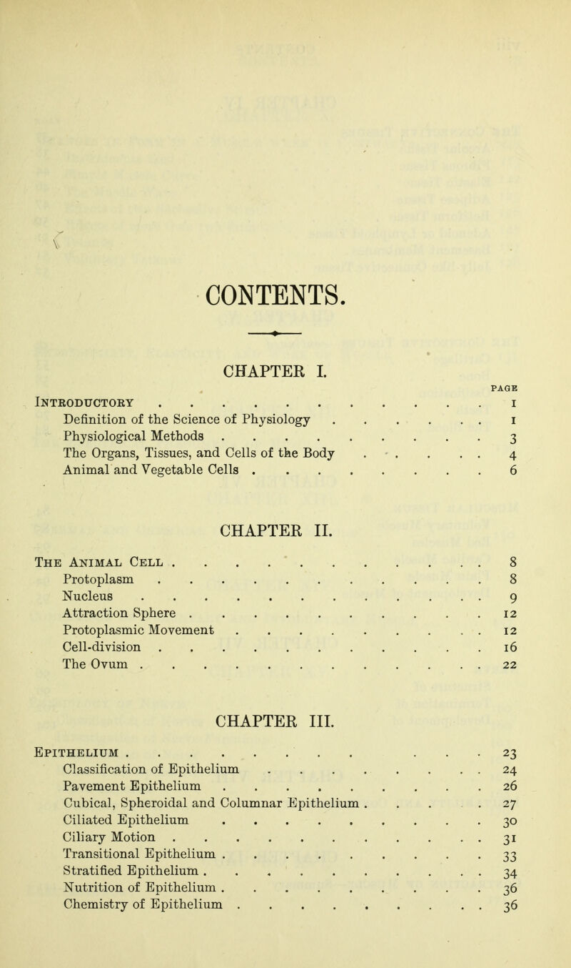 CONTENTS. CHAPTER I. PAGE Introductory i Definition of the Science of Physiology i Physiological Methods 3 The Organs, Tissues, and Cells of the Body . - . . . . 4 Animal and Vegetable Cells 6 CHAPTER II. The Animal Cell 8 Protoplasm 8 Nucleus 9 Attraction Sphere 12 Protoplasmic Movement 12 Cell-division 16 The Ovum 22 CHAPTER III. Epithelium 23 Classification of Epithelium . . . . . . . . 24 Pavement Epithelium 26 Cubical, Spheroidal and Columnar Epithelium 27 Ciliated Epithelium ......... 30 Ciliary Motion 31 Transitional Epithelium . . . . . . . . '33 Stratified Epithelium 34 Nutrition of Epithelium ......... 36 Chemistry of Epithelium 36