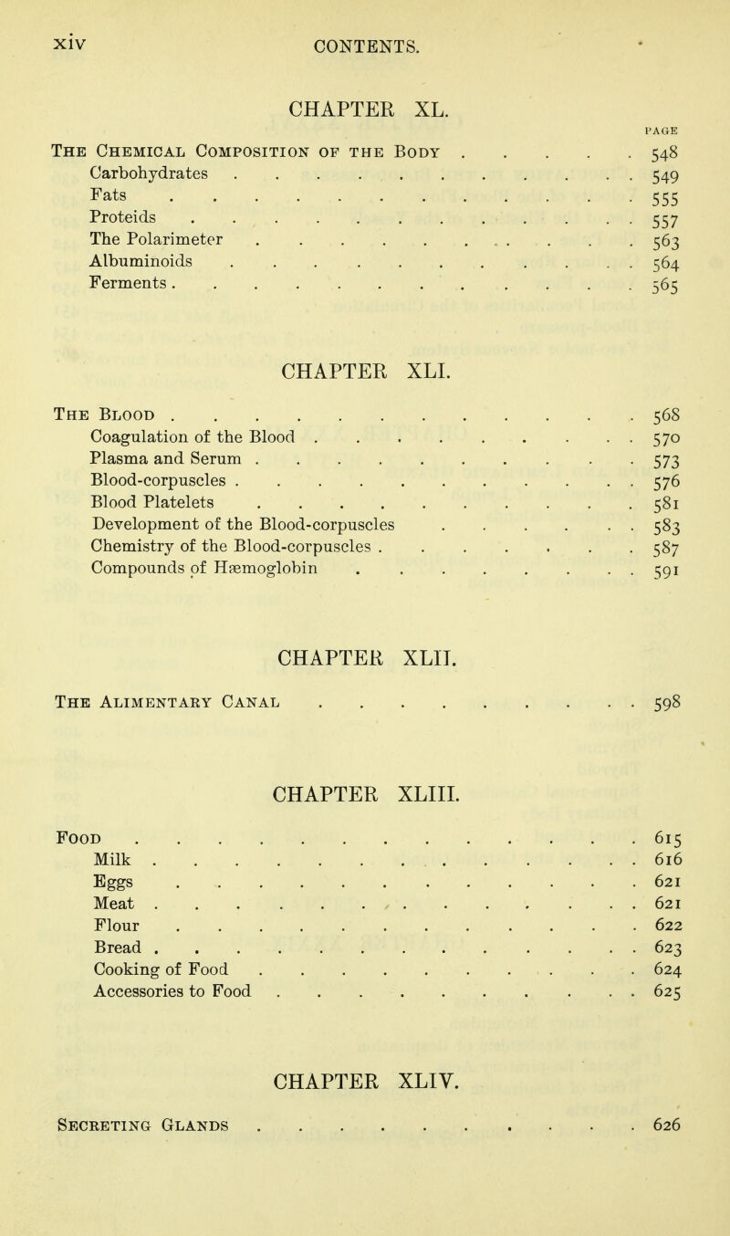 CHAPTER XL. PAOE The Chemical Composition of the Body 548 Carbohydrates 549 Fats 555 Proteids . . . 557 The Polarimeter 563 Albuminoids . . . . . . . . . . . 564 Ferments .... 565 CHAPTER XLL The Blood 568 Coagulation of the Blood . . 570 Plasma and Serum . 573 Blood-corpuscles 576 Blood Platelets 581 Development of the Blood-corpuscles . , . . . . 583 Chemistry of the Blood-corpuscles 587 Compounds of Haemoglobin 591 CHAPTER XLIT. The Alimentary Canal 598 CHAPTER XLIIL Food 615 Milk 616 Eggs 621 Meat 621 Flour 622 Bread 623 Cooking of Food . 624 Accessories to Food 625 CHAPTER XLIV. Secreting Glands 626