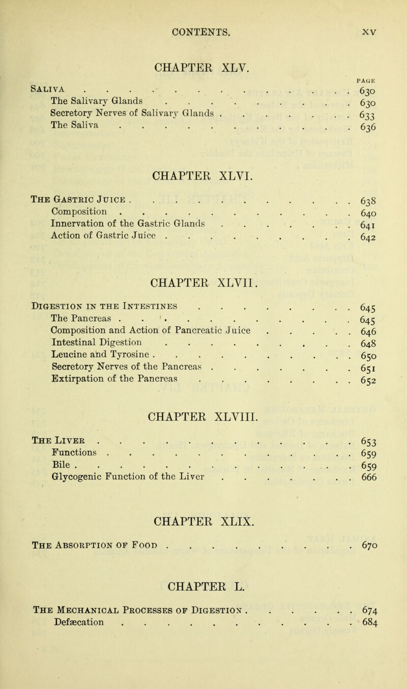 CHAPTER XLV. PAGE Saliva 630 The Salivary Glands . . 6^0 Secretory Nerves of Salivary Glands 633 The Saliva 5-^6 CHAPTER XLVI. The Gastric Juice 638 Composition 640 Innervation of the Gastric Glands 641 Action of Gastric Juice 642 CHAPTER XLYII. Digestion in the Intestines 645 The Pancreas 645 Composition and Action of Pancreatic Juice 646 Intestinal Digestion 648 Leucine and Tyrosine 650 Secretory Nerves of the Pancreas 6^1 Extirpation of the Pancreas 652 CHAPTER XLVIIL The Liver 653 Functions 659 Bile 659 Glycogenic Function of the Liver 666 CHAPTER XLIX. The Absorption of Food 670 CHAPTER L. The Mechanical Processes of Digestion 674 Defaecation 684