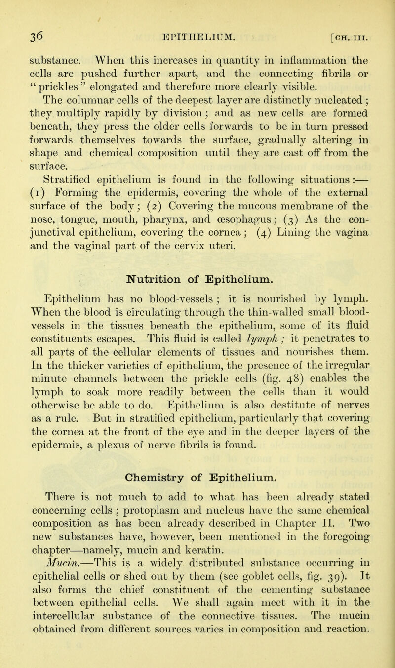 substance. When this increases in quantity in inflammation the cells are pushed further apart, and the connecting fibrils or  prickles  elongated and therefore more clearly visible. The columnar cells of the deepest layer are distinctly nucleated ; they multiply rapidly by division; and as new cells are formed beneath, they press the older cells forwards to be in turn pressed forwards themselves towards the surface, gradually altering in shape and chemical composition until they are cast off from the surface. Stratified epithelium is found in the following situations :— (i) Forming the epidermis, covering the whole of the external surface of the body; (2) Covering the mucous membrane of the nose, tongue, mouth, pharynx, and oesophagus; (3) As the con- junctival epithelium, covering the cornea; (4) Lining the vagina and the vaginal part of the cervix uteri. Nutrition of Epithelium. Epithelium has no blood-vessels ; it is nourished by lymph. When the blood is circulating through the thin-walled small blood- vessels in the tissues beneath the epithelium, some of its fluid constituents escapes. This fluid is called lymph; it penetrates to all parts of the cellular elements of tissues and nourishes them. In the thicker varieties of epithelium, the presence of the irregular minute channels between the prickle cells (fig. 48) enables the lymph to soak more readily between the cells than it would otherwise be able to do. Epithelium is also destitute of nerves as a rule. But in stratified epithelium, particularly that covering the cornea at the front of the eye and in the deeper layers of the epidermis, a plexus of nerve fibrils is found. Chemistry of Epithelium. There is not much to add to what has been already stated concerning cells ; protoplasm and nucleus have the same chemical composition as has been already described in Chapter 11. Two new substances have, however, been mentioned in the foregoing chapter—namely, mucin and keratin. Mucin.—This is a widely distributed substance occurring in epithelial cells or shed out by them (see goblet cells, fig. 39). It also forms the chief constituent of the cementing substance between epithelial cells. We shall again meet with it in the intercellular substance of the connective tissues. The mucin obtained from diff'erent sources varies in composition and reaction.