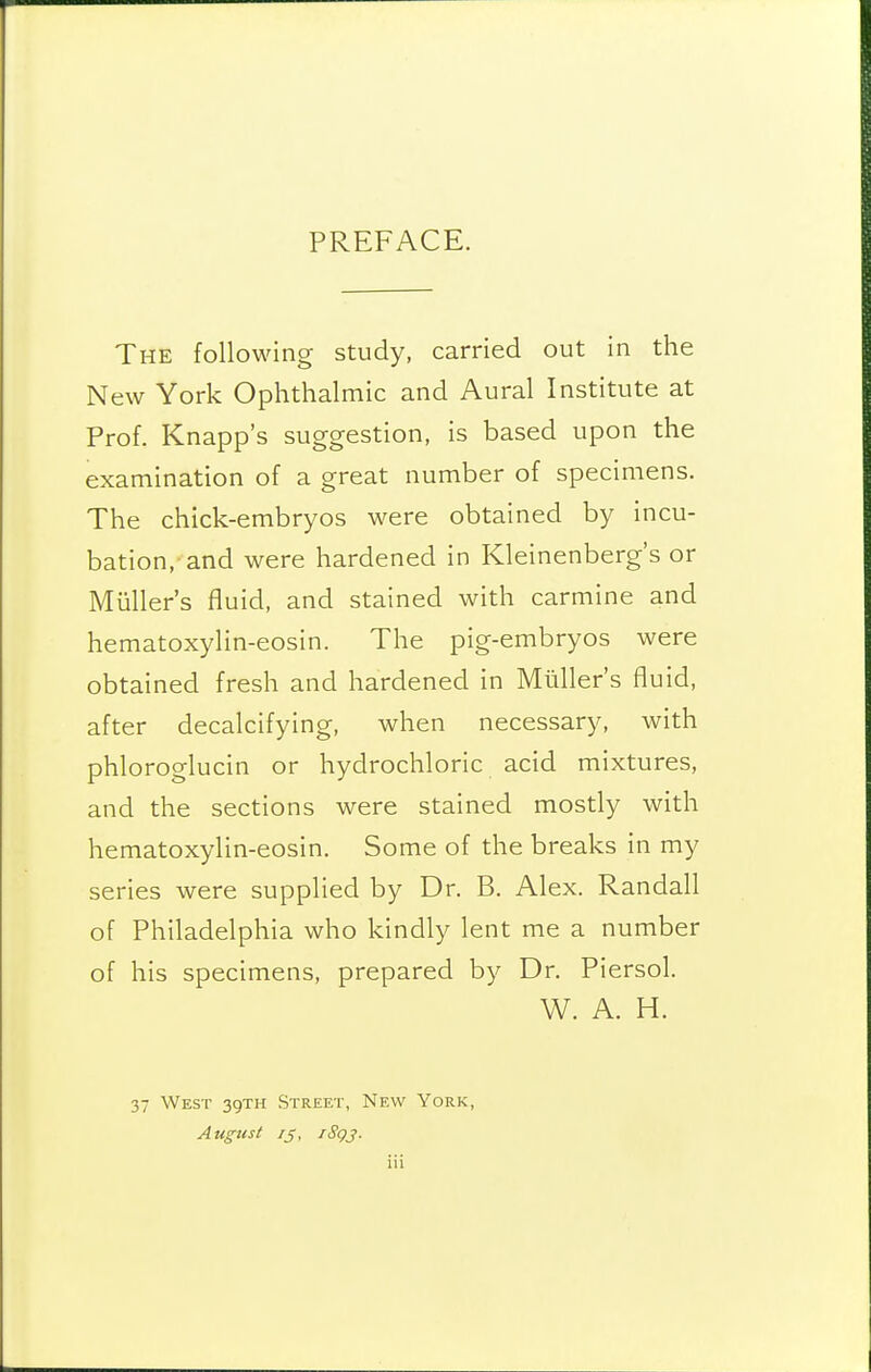 PREFACE. The following study, carried out in the New York Ophthalmic and Aural Institute at Prof. Knapp's suggestion, is based upon the examination of a great number of specimens. The chick-embryos were obtained by incu- bation, and were hardened in Kleinenberg's or Miiller's fluid, and stained with carmine and hematoxylin-eosin. The pig-embryos were obtained fresh and hardened in Miiller's fluid, after decalcifying, when necessary, with phloroglucin or hydrochloric acid mixtures, and the sections were stained mostly with hematoxylin-eosin. Some of the breaks in my series were supplied by Dr. B. Alex. Randall of Philadelphia who kindly lent me a number of his specimens, prepared by Dr. Piersol. W. A. H. 37 West 39TH Street, New York, August /J, iSgj. iii
