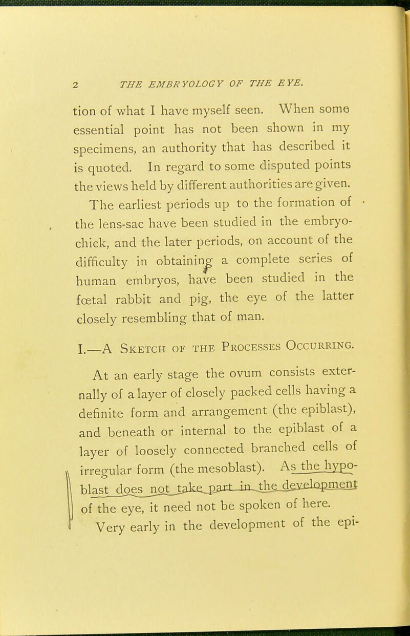 tion of what I have myself seen. When some essential point has not been shown in my specimens, an authority that has described it is quoted. In regard to some disputed points the views held by different authorities are given. The earliest periods up to the formation of the lens-sac have been studied in the embryo- chick, and the later periods, on account of the difficulty in obtaining a complete series of human embryos, have been studied in the foetal rabbit and pig, the eye of the latter closely resembling that of man. I. A Sketch of the Processes Occurring. At an early stage the ovum consists exter- nally of a layer of closely packed cells having a definite form and arrangement (the epiblast), and beneath or internal to the epiblast of a layer of loosely connected branched cells of irregular form (the mesoblast). As_thejiy£0- blast_doesjioLi^k^4i^iU^^ I of the eye, it need not be spoken of here. Very early in the development of the epi-