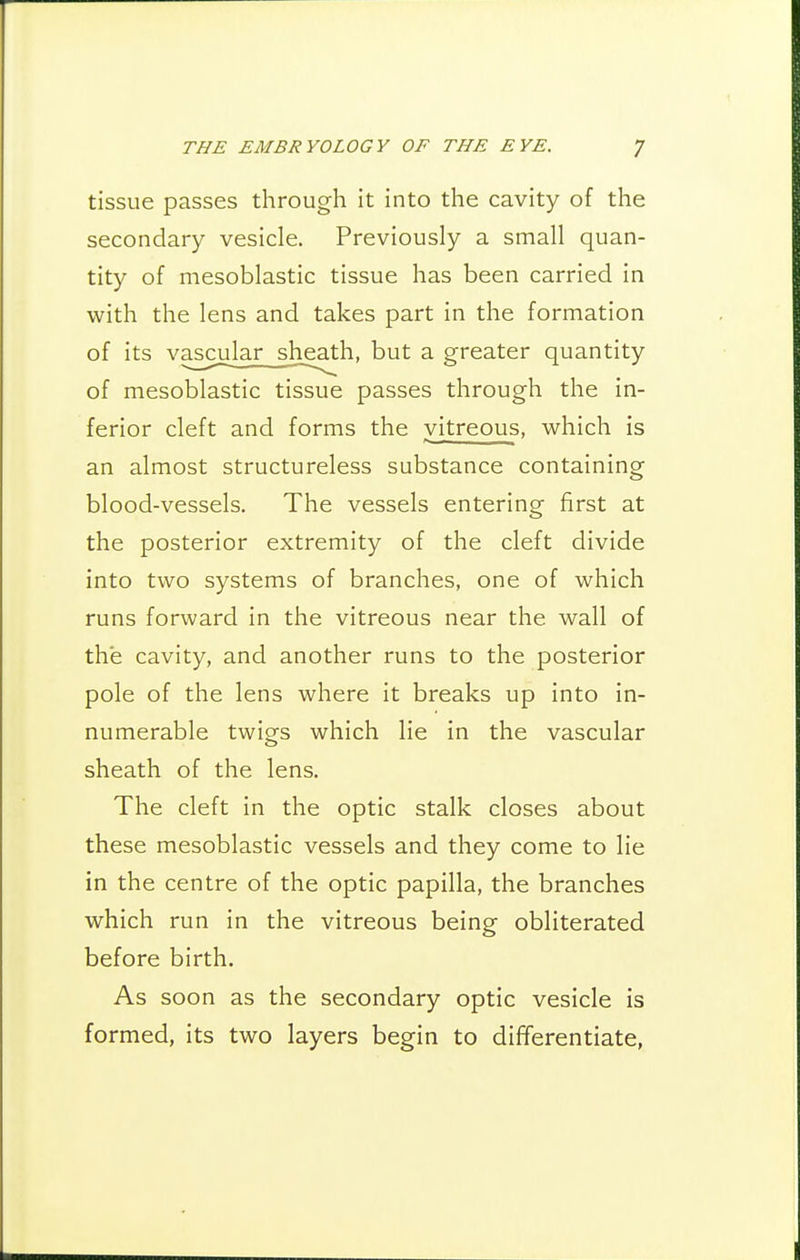 tissue passes through it into the cavity of the secondary vesicle. Previously a small quan- tity of mesoblastic tissue has been carried in with the lens and takes part in the formation of its va£cu]ar__sheat but a greater quantity of mesoblastic tissue passes through the in- ferior cleft and forms the vitreous, which is an almost structureless substance containing blood-vessels. The vessels entering first at the posterior extremity of the cleft divide into two systems of branches, one of which runs forward in the vitreous near the wall of the cavity, and another runs to the posterior pole of the lens where it breaks up into in- numerable twigs which lie in the vascular sheath of the lens. The cleft in the optic stalk closes about these mesoblastic vessels and they come to lie in the centre of the optic papilla, the branches which run in the vitreous being obliterated before birth. As soon as the secondary optic vesicle is formed, its two layers begin to differentiate,