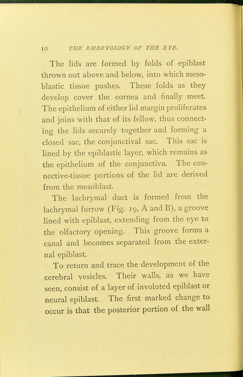 The lids are formed by folds of epiblast thrown out above and below, into which meso- blastic tissue pushes. These folds as they develop cover the cornea and finally meet. The epithelium of either lid margin proliferates and joins with that of its fellow, thus connect- ing the lids securely together and forming a closed sac, the conjunctival sac. This sac is lined by the epiblastic layer, which remains as the epithelium of the conjunctiva. The con- nective-tissue portions of the lid are derived from the mesoblast. The lachrymal duct is formed from the lachrymal furrow (Fig. 19, A and B), a groove lined with epiblast, extending from the eye to the olfactory opening. This groove forms a canal and becomes separated from the exter- nal epiblast. To return and trace the development of the cerebral vesicles. Their walls, as we have seen, consist of a layer of involuted epiblast or neural epiblast. The first marked change to occur is that the posterior portion of the wall