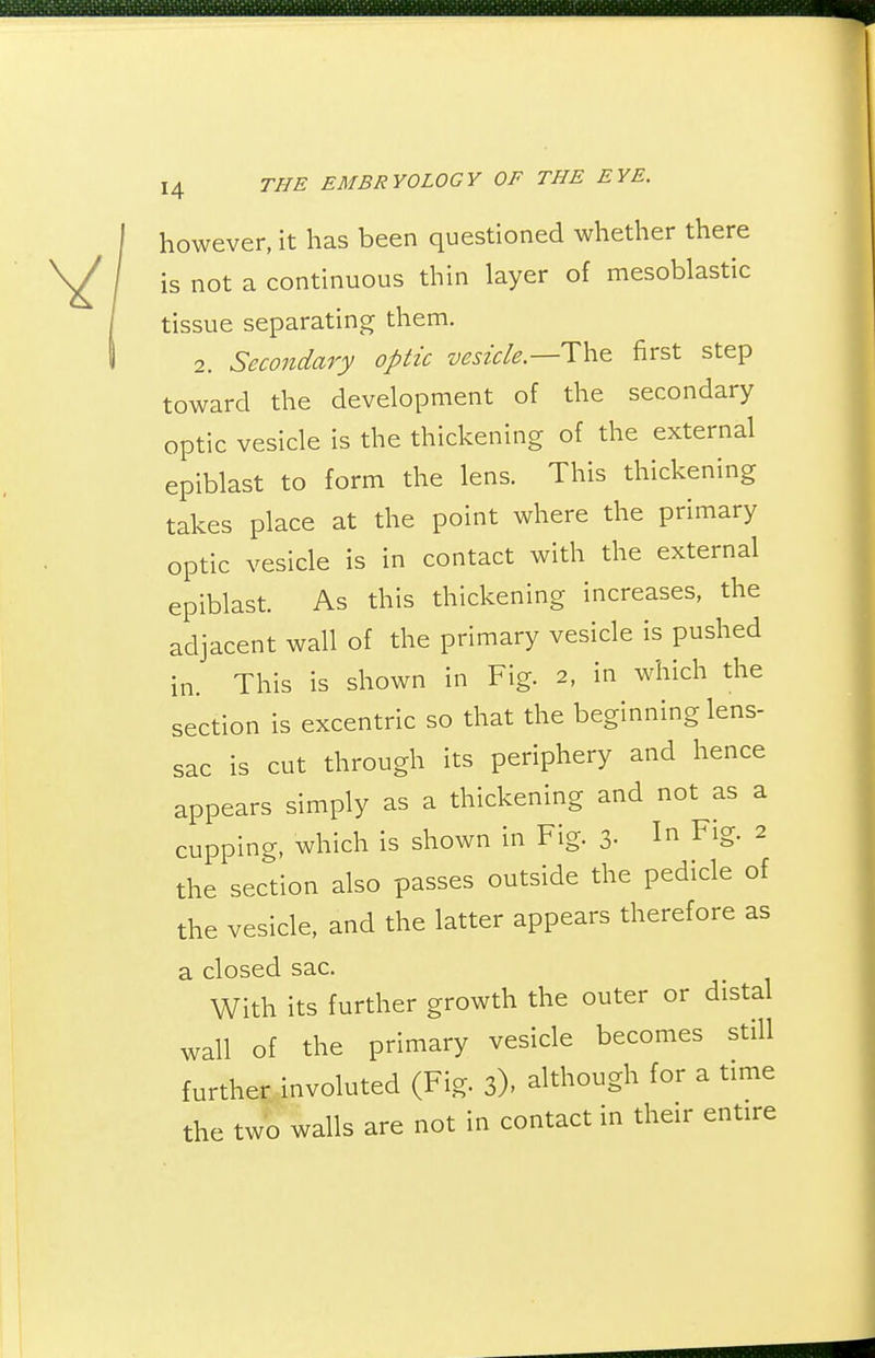 however, it has been questioned whether there is not a continuous thin layer of mesoblastic tissue separating them. 2. Secondary optic vesicle.—The first step toward the development of the secondary optic vesicle is the thickening of the external epiblast to form the lens. This thickening takes place at the point where the primary optic vesicle is in contact with the external epiblast. As this thickening increases, the adjacent wall of the primary vesicle is pushed in. This is shown in Fig. 2, in which the section is excentric so that the beginning lens- sac is cut through its periphery and hence appears simply as a thickening and not as a cupping, which is shown in Fig. 3- 1^ Fig- ^ the section also passes outside the pedicle of the vesicle, and the latter appears therefore as a closed sac. With its further growth the outer or distal wall of the primary vesicle becomes still further involuted (Fig. 3), although for a time the two walls are not in contact in their entire