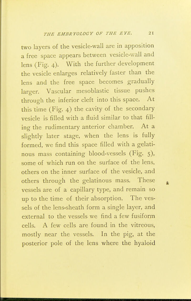two layers of the vesicle-wall are in apposition a free space appears between vesicle-wall and lens (Fig. 4). With the further development the vesicle enlarges relatively faster than the lens and the free space becomes gradually larger. Vascular mesoblastic tissue pushes through the inferior cleft into this space. At this time (Fig. 4) the cavity of the secondary vesicle is filled with a fluid similar to that fill- ing the rudimentary anterior chamber. At a slightly later stage, when the lens is fully formed, we find this space filled with a gelati- nous mass containing blood-vessels (Fig. 5), some of which run on the surface of the lens, others on the inner surface of the vesicle, and others through the gelatinous mass. These vessels are of a capillary type, and remain so up to the time of their absorption. The ves- sels of the lens-sheath form a single layer, and external to the vessels we find a few fusiform cells. A few cells are found in the vitreous, mostly near the vessels. In the pig, at the posterior pole of the lens where the hyaloid