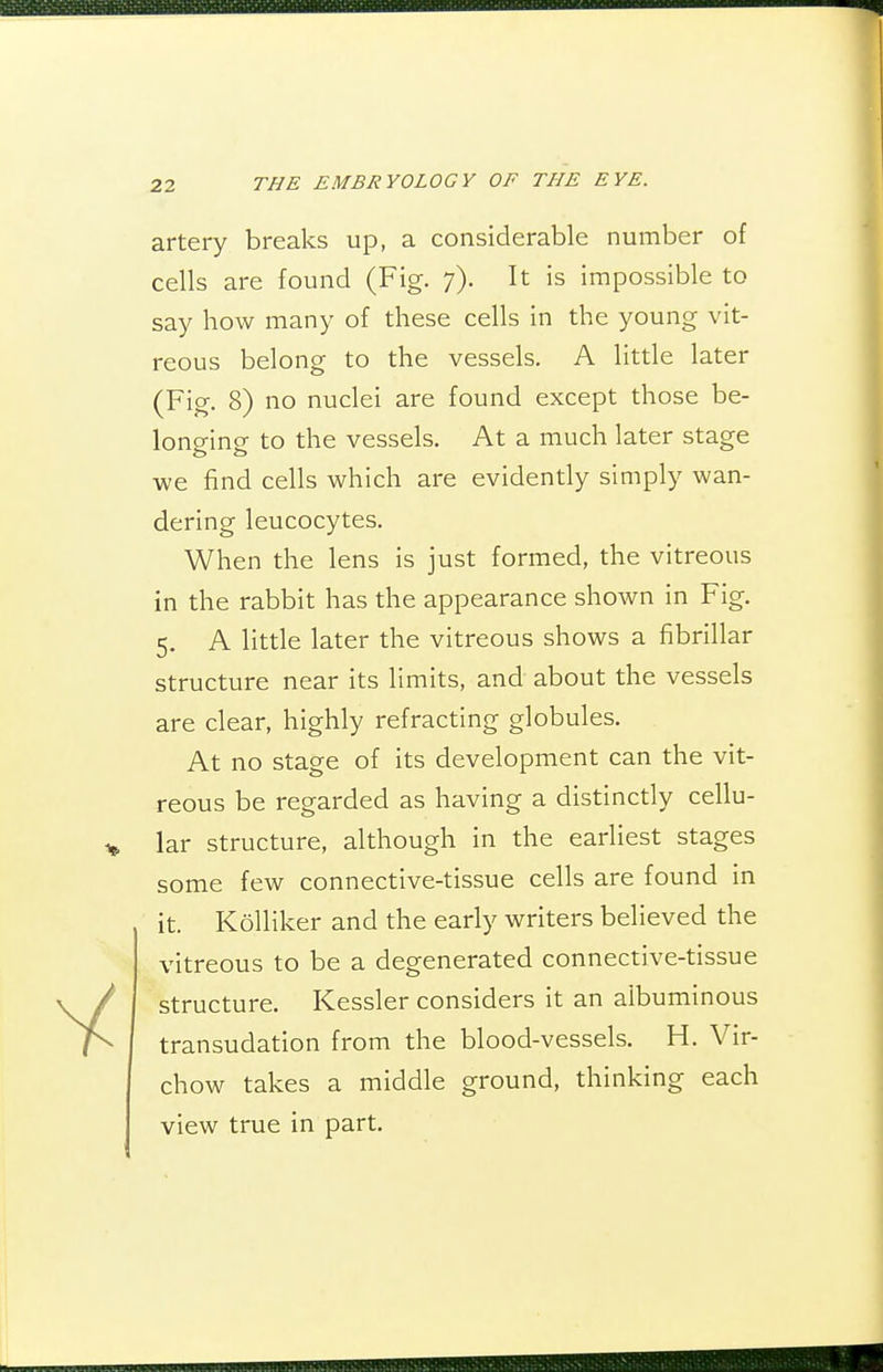 artery breaks up, a considerable number of cells are found (Fig. 7). It is impossible to say how many of these cells in the young vit- reous belong to the vessels. A little later (Fig. 8) no nuclei are found except those be- longing to the vessels. At a much later stage we find cells which are evidently simply wan- dering leucocytes. When the lens is just formed, the vitreous in the rabbit has the appearance shown in Fig. 5, A little later the vitreous shows a fibrillar structure near its limits, and about the vessels are clear, highly refracting globules. At no stage of its development can the vit- reous be regarded as having a distinctly cellu- lar structure, although in the earliest stages some few connective-tissue cells are found in it. Kolliker and the early writers believed the vitreous to be a degenerated connective-tissue structure. Kessler considers it an albuminous transudation from the blood-vessels. H. Vir- chow takes a middle ground, thinking each view true in part.
