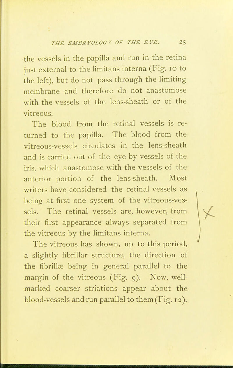 the vessels in the papilla and run in the retina just external to the limitans interna (Fig. 10 to the left), but do not pass through the limiting membrane and therefore do not anastomose with the vessels of the lens-sheath or of the vitreous. The blood from the retinal vessels is re- turned to the papilla. The blood from the vitreous-vessels circulates in the lens-sheath and is carried out of the eye by vessels of the iris, which anastomose with the vessels of the anterior portion of the lens-sheath. Most writers have considered the retinal vessels as being at first one system of the vitreous-ves- sels. The retinal vessels are, however, from their first appearance always separated from the vitreous by the limitans interna. The vitreous has shown, up to this period, a slightly fibrillar structure, the direction of the fibrillse being in general parallel to the margin of the vitreous (Fig. 9). Now, well- marked coarser striations appear about the blood-vessels and run parallel to them (Fig. 12).