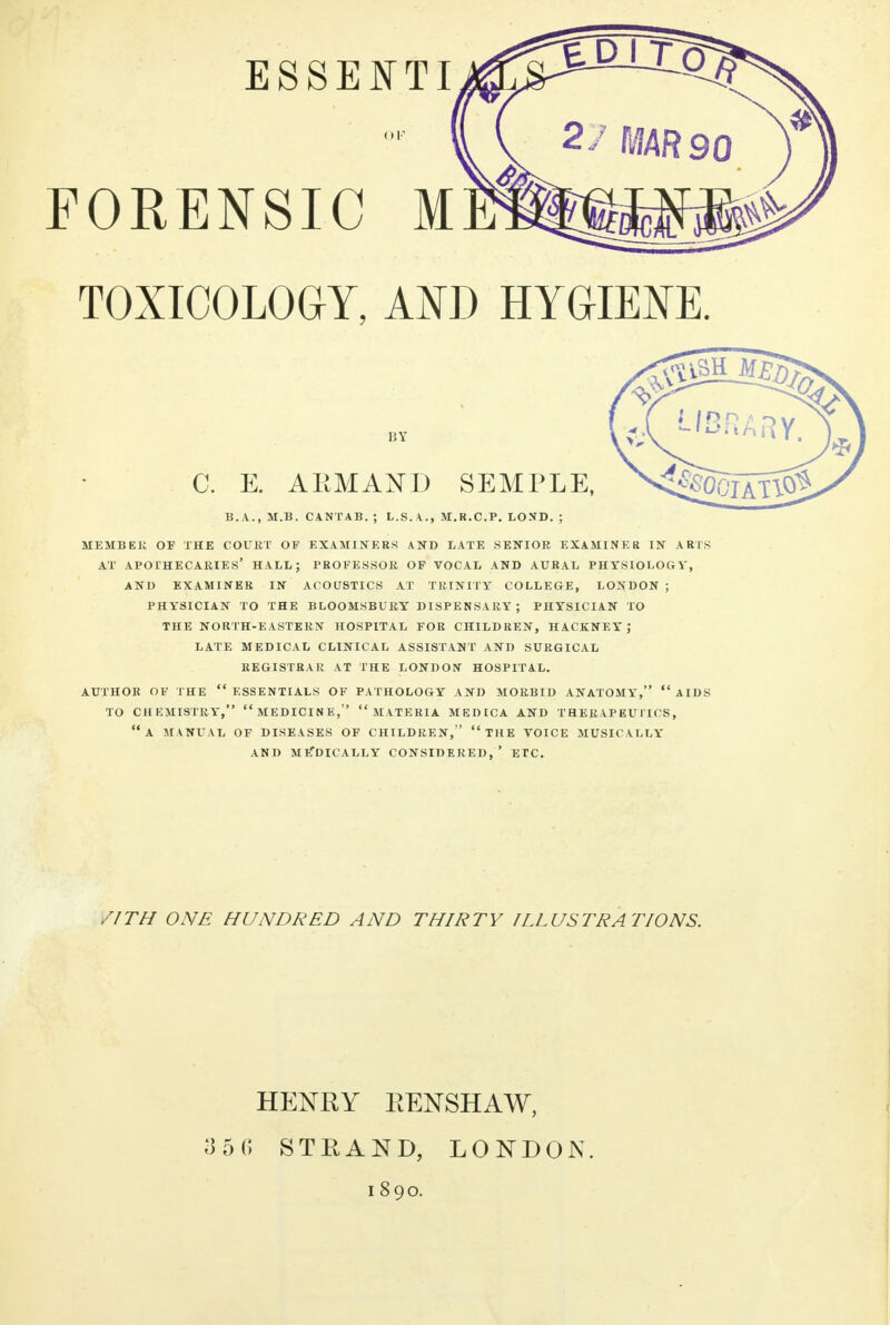 FORENSIC M TOXICOLOGY, AND HYGIENE. C. E. A KM AND SEMPLE, B.A., M.B. CANTA1 L.S. \. M.R.C.P. LOSD. MEMBER OF THE COURT OF EXAMINERS AND LATE SENIOR EXAMINER IN ARTS AT APOTHECARIES* HALL; PROFESSOR OF VOCAL AND AURAL PHYSIOLOGY, AND EXAMINER IN ACOUSTICS AT TRINITY COLLEGE, LONDON ; PHYSICIAN TO THE BLOOMSBURY DISPENSARY ; PHYSICIAN TO THE NORTH-EASTERN HOSPITAL FOR CHILDREN, HACKNEY; LATE MEDICAL CLINICAL ASSISTANT AND SURGICAL REGISTRAR AT THE LONDON HOSPITAL. AUTHOR OF THE  ESSENTIALS OF PATHOLOGY AND MORBID ANATOMY, AIDS TO CHEMISTRY, MEDICINE,  MATERIA MEDICA AND THERAPEUTICS, A MANUAL OF DISEASES OF CHILDREN,  THE VOICE MUSICALLY AND ME*DICALLY CONSIDERED, ' ETC. /1TH ONE HUNDRED AND THIRTY ILLUSTRATIONS. HENRY RENSHAW, 356 STRAND, LONDON. 1890.