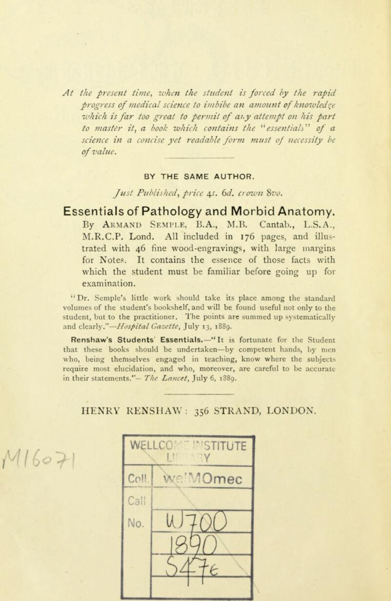 At the present time, when the student is forced by the rapid progress of medical science to imbibe an amount of knowledge -which is far too great to permit of ai.y attempt on his part to master it, a book which contains the essentials of a science in a concise yet readable form must of necessity be of value. Essentials of Pathology and Morbid Anatomy. By ARMAND SEMPLE, li.A., M.l>. Cantab., L.S.A., M.R.C.P. Lond. All included in 176 pages, and illus- trated with 46 fine wood-engravings, with large margins for Notes. It contains the essence of those facts with which the student must be familiar before going up for examination. li Dr. Sample's little work should take its place among the standard volumes of the student's bookshelf, and will be found useful not only to the student, but to the practitioner. The points are summed up systematically and clearly.—Hospital Gazette, July 13, 1889. Renshaw's Students Essentials.— It is fortunate for the Student that these books should be undertaken—by competent hands, by men who, being themselves engaged in teaching, know where the subject- require most elucidation, and who, moreover, are careful to be accurate in their statements.- The Lancet, July 6, 1889. HENRY RENSHAW: 356 STRAND, I .ON DON. BY THE SAME AUTHOR. Just Published, price $s. 6d. crown 8z>o. WELLCC '3TITUTE Y Coll 'VJOmec Call No
