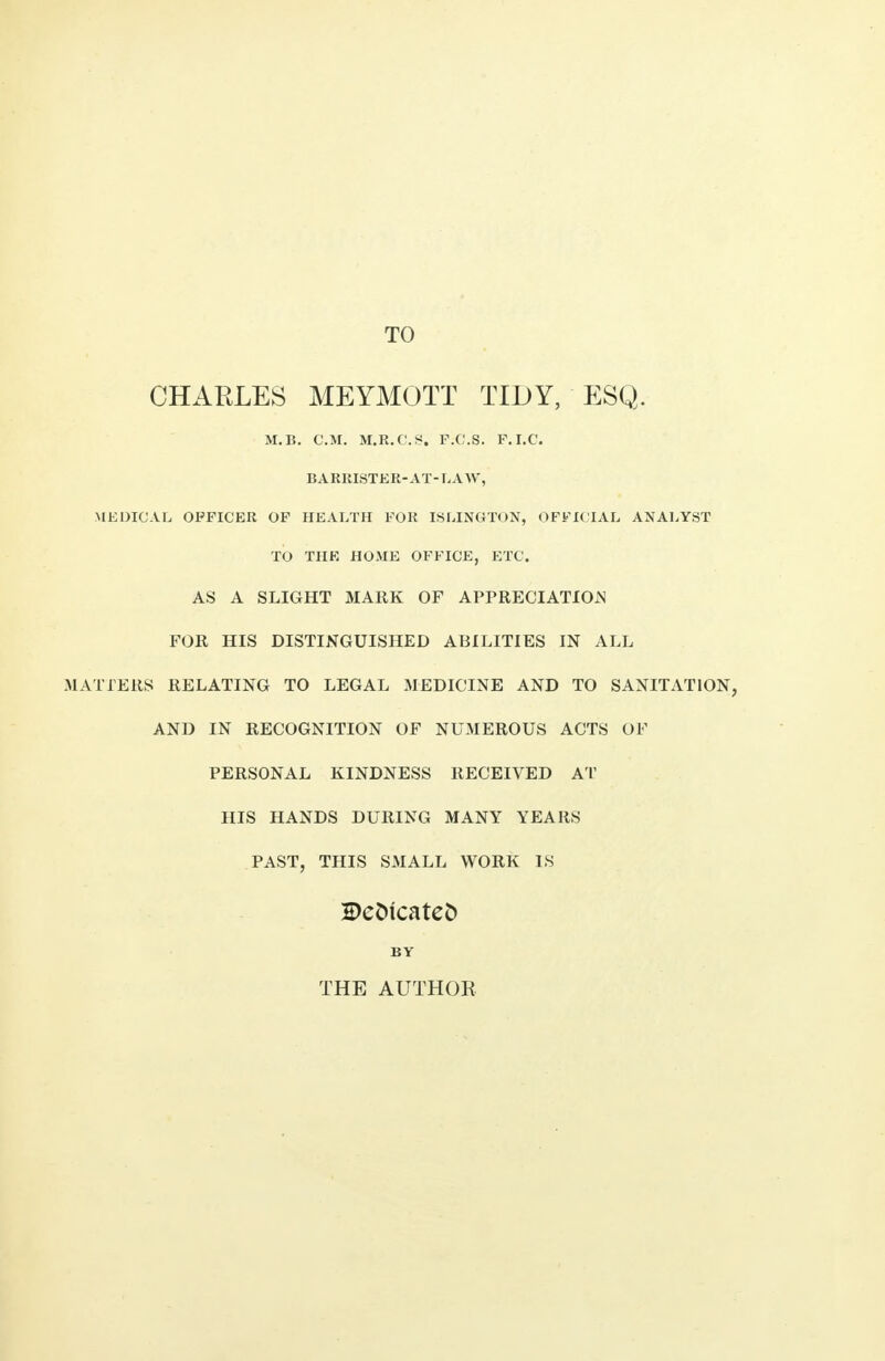 CHARLES MEYMOTT TIDY, ESQ. M.B. CM. M.R.C.S. F.C.S. P.I.C. BARRISTER-AT-LAW, MEDICAL OFFICER OF HEALTH FOR ISLINGTON, OFFICIAL ANALYST TO THE HOME OFFICE, ETC. AS A SLIGHT MARK OF APPRECIATION FOR HIS DISTINGUISHED ABILITIES IN ALL MATTERS RELATING TO LEGAL MEDICINE AND TO SANITATION, AND IN RECOGNITION OF NUMEROUS ACTS OF PERSONAL KINDNESS RECEIVED AT HIS HANDS DURING MANY YEARS PAST, THIS SMALL WORK IS Dedicated BY THE AUTHOR