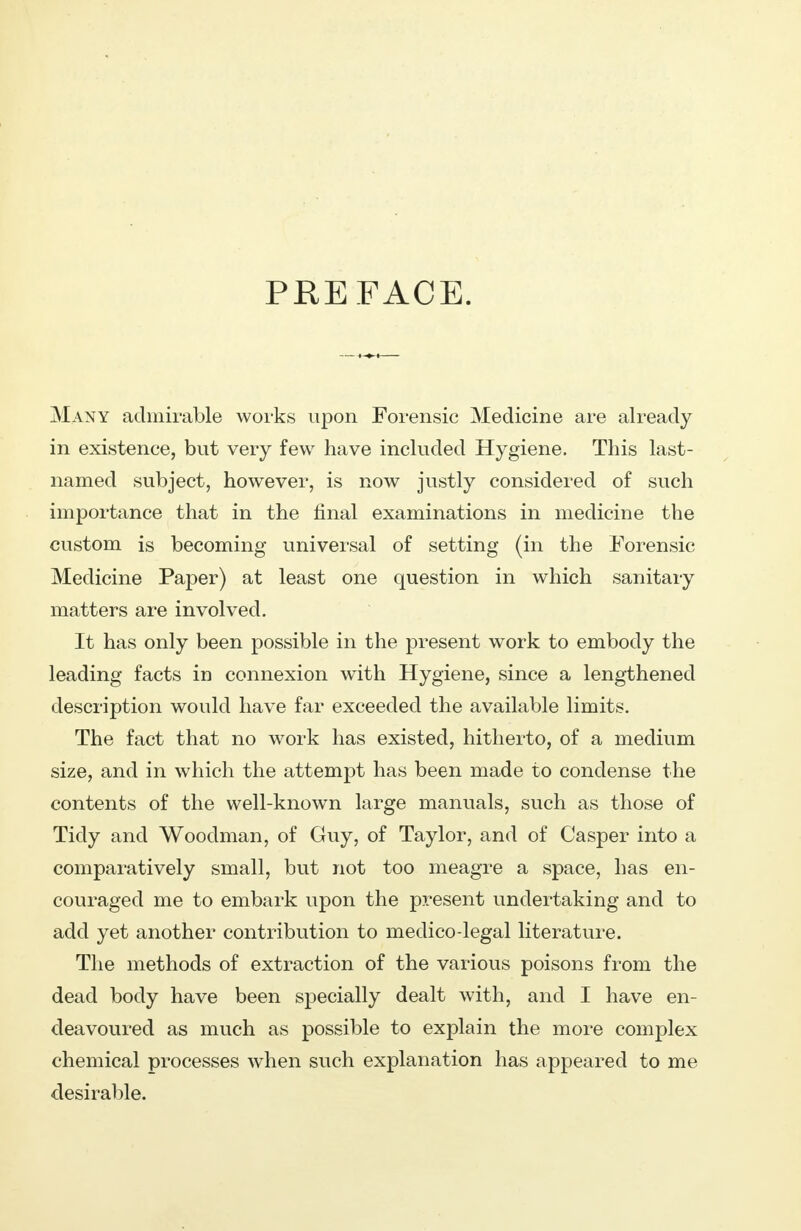 PREFACE. Many admirable works upon Forensic Medicine are already in existence, but very few have included Hygiene. This last- named subject, however, is now justly considered of such importance that in the final examinations in medicine the custom is becoming universal of setting (in the Forensic Medicine Paper) at least one question in which sanitary matters are involved. It has only been possible in the present work to embody the leading facts in connexion with Hygiene, since a lengthened description would have far exceeded the available limits. The fact that no work has existed, hitherto, of a medium size, and in which the attempt has been made to condense the contents of the well-known large manuals, such as those of Tidy and Woodman, of Guy, of Taylor, and of Casper into a comparatively small, but not too meagre a space, has en- couraged me to embark upon the present undertaking and to add yet another contribution to medico-legal literature. The methods of extraction of the various poisons from the dead body have been specially dealt with, and I have en- deavoured as much as possible to explain the more complex chemical processes when such explanation has appeared to me desirable.