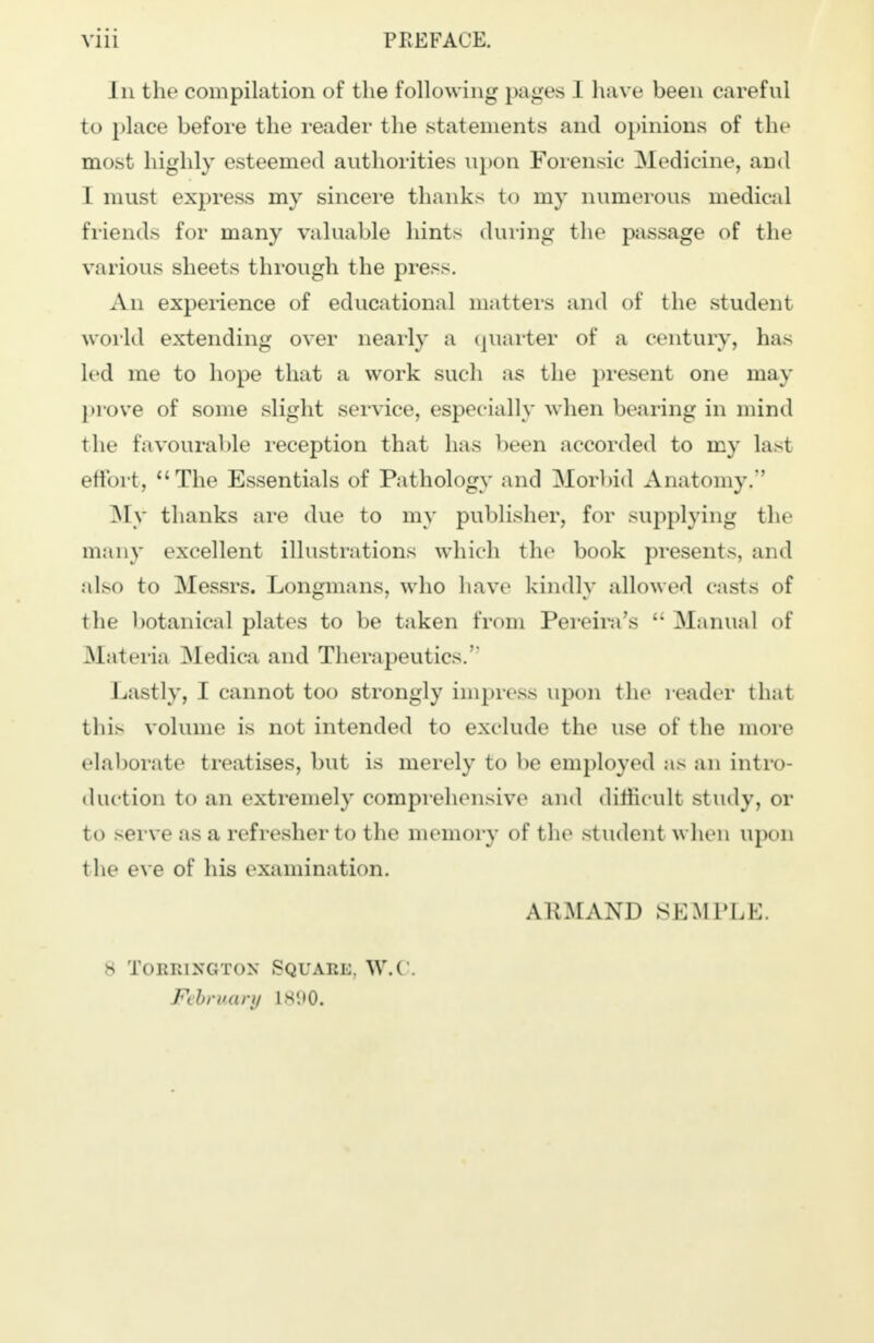 J n the compilation of the following pages 1 have been careful to place before the reader the statements and opinions of the most highly esteemed authorities upon Forensic Medicine, and I must express my sincere thanks to my numerous medical friends for many valuable hints during the passage of the various sheets through the press. An experience of educational matters and of the student world extending over nearly a quarter of a century, has led me to hope that a work such as the present one may prove of some slight service, especially when bearing in mind the favourable reception that has been accorded to my last effort, The Essentials of Pathology and Morbid Anatomy. .My thanks are due to my publisher, for supplying the many excellent illustrations which the book presents, and also to Messrs. Longmans, who have kindly allowed casts of the botanical plates to be taken from Pereira's '• Manual of Materia Medica and Therapeutics. Lastly, I cannot too strongly impress upon the reader that this volume is not intended to exclude the use of the more elaborate treatises, but is merely to be employed as an intro- duction to an extremely comprehensive and difficult study, or to serve as a refresher to the memory of the student when upon the eve of his examination. ARM AND SEMPLE. 8 TORR1NGTON SQUARE, W.( . February L690.