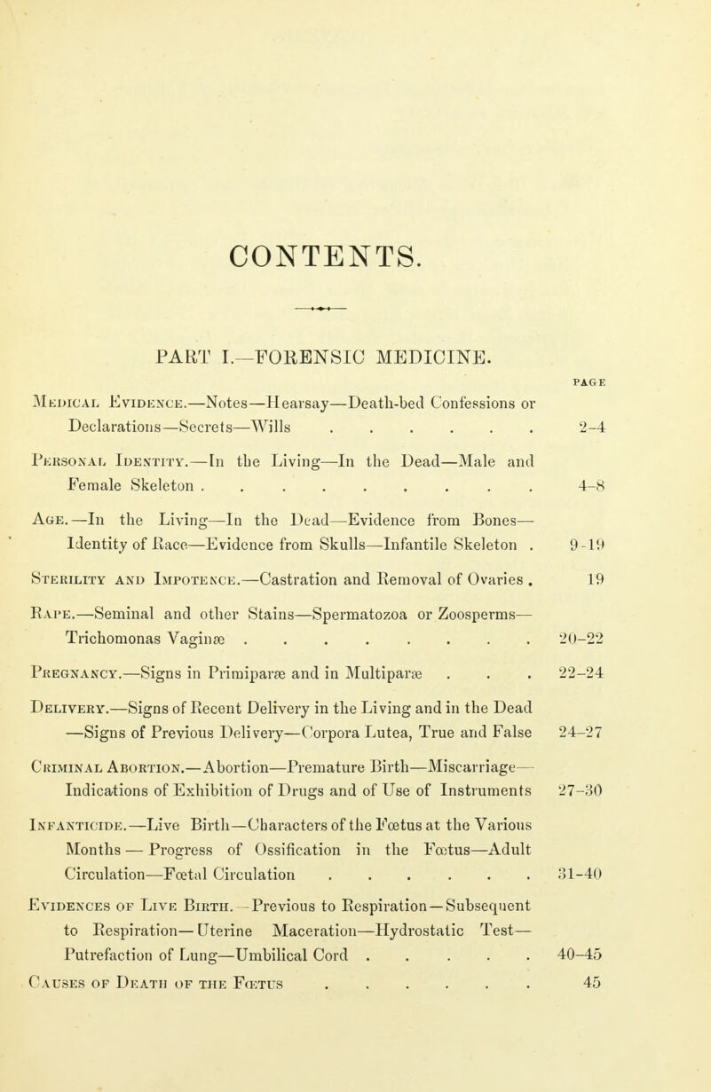 CONTENTS. PART I.—FORENSIC MEDICINE. PAGE Medical Evidence.—Notes—Hearsay—Death-bed Confessions or Declarations—Secrets—Wills 2-4 Personal Identity.—In the Living—In the Dead—Male and Female Skeleton ......... 4-8 Age.—In the Living—In the Dead—Evidence from Bones— Identity of Race—Evidence from Skulls—Infantile Skeleton . 9-19 Sterility and Impotence.—Castration and Removal of Ovaries . 19 Rape.—Seminal and other Stains—Spermatozoa or Zoosperms— Trichomonas Vaginae ........ 20-22 Pregnancy.—Signs in Priroiparse and in Multipart . . . 22-24 Delivery.—Signs of Recent Delivery in the Living and in the Dead —Signs of Previous Delivery—Corpora Lutea, True and False 24-27 Criminal Abortion.—Abortion—Premature Birth—Miscarriage— Indications of Exhibition of Drugs and of Use of Instruments 27-30 Infanticide.—Live Birth—Characters of the Foetus at the Various Months — Progress of Ossification in the Fcotus—Adult Circulation—Fcetal Circulation 31-40 Evidences of Live Birth. -Previous to Respiration —Subsequent to Respiration— Uterine Maceration—Hydrostatic Test— Putrefaction of Lung—Umbilical Cord ..... 40-45 Causes of Death of the Fcetus 45