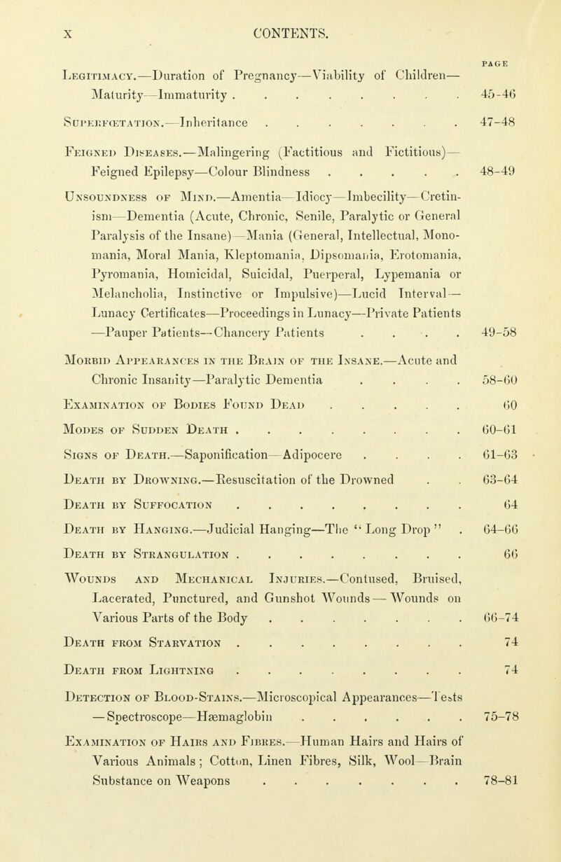 Legitimacy.—Duration of Pregnancy—Viability of Children— Maturity—Immaturity ........ 45-46 Supeefcetatiost.—Inheritance . 47-48 Feigned Diseases.—Malingering (Factitious and Fictitious)— Feigned Epilepsy—Colour Blindness ..... 48-49 Unsoundness of Mind.—Amentia—Idiocy—Imbecility—Cretin- ism—Dementia (Acute, Chronic, Senile, Paralytic or General Paralysis of the Insane)—Mania (General, Intellectual, Mono- mania, Moral Mania, Kleptomania, Dipsomania, Erotomania, Pyromania, Homicidal, Suicidal, Puerperal, Lypemania or Melancholia, Instinctive or Impulsive)—Lucid Interval— Lunacy Certificates—Proceedings in Lunacy—Private Patients —Pauper Patients—Chancery Patients . . . . 49-58 Morbid Appearances in the Brain of the Insane.—Acute and Chronic Insanity—Paralytic Dementia .... 58-GO Examination of Bodies Found Dead ..... (50 Modes of Sudden Death 60-01 Signs of Death.—Saponification—Adipocere .... 01-03 Death by Drowning.—Resuscitation of the Drowned . . 03-04 Death by Suffocation 04 Death by Hanging.—Judicial Hanging—The  Long Drop  . 04-00 Death by Strangulation 66 Wounds and Mechanical Injuries.—Contused, Bruised, Lacerated, Punctured, and Gunshot Wounds—Wounds on Various Parts of the Body 00-74 Death from Starvation 74 Death from Lightning ........ 74 Detection of Blood-Stains.—Microscopical Appearances—Tests — Spectroscope—Hsemaglobin . . . . . 75-78 Examination of Hairs and Fibres.—Human Hairs and Hairs of Various Animals ; Cotton, Linen Fibres, Silk, Wool—Brain Substance on Weapons ....... 78-81