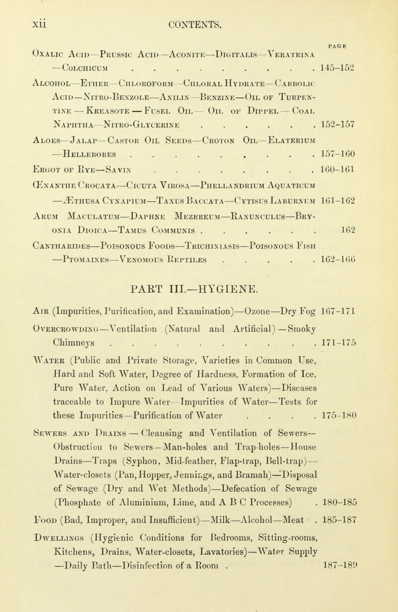 Oxalic Acid—Prussic Acid—Aconite—Digitalis—Yeratrina —Colchicum 145-152 Alcohol—Ether—Chloroform—Chloral Hydrate—Carbolic Acid—Nitro-Benzole—Anilin—Benzine—Oil of Turpen- tine— Kreasote—Fusel Oil— Oil of Dippel— Coal Naphtha—Nitro-Glycerine 152-157 Aloes—Jalap—Castor Oil Seeds—Croton Oil—Elaterium —Hellebores 157-160 Ergot of Eye—Savin 160-161 CEnanthe Crocata—Cicuta Virosa—Phellandrium Aquaticum —iErausA Cynapium—Taxus Baccata—Cytisus Laburnum 161-162 Arum Maculatum—Daphne Mezereum—Kanunculus—Bry- onia Dioica—Tamus Communis ...... 162 Cantharides—Poisonous Foods—Tkichiniasis—Poisonous Fish —Ptomaines—Venomous Eeptiles 162-166 PART III.—HYGIENE. Air (Impurities, Purification, and Examination)—Ozone—Dry Fog 167-171 Overcrowding—Ventilation (Natural and Artificial) — Smoky Chimneys . 171-175 Water (Public and Private Storage, Varieties in Common Use, Hard and Soft Water, Degree of Hardness, Formation of Ice, Pure Water, Action on Lead of Various Waters)—Diseases traceable to Impure Water—Impurities of Water—Tests for these Impurities—Purification of Water .... 175-180 Sewers and Drains — Cleansing and Ventilation of Sewers- Obstruction to Sewers—Man-holes and Trap-holes—House Drains—Traps (Syphon, Mid-feather, Flap-trap, Bell-trap)—• Water-closets (Pan, Hopper, Jennings, and Bramah)—Disposal of Sewage (Dry and Wet Methods)—Defecation of Sewage (Phosphate of Aluminium, Lime, and ABC Processes) . 180-185 Food (Bad, Improper, and Insufficient)—Milk—Alcohol—Meat . 185-187 Dwellings (Hygienic Conditions for Bedrooms, Sitting-rooms, Kitchens, Drains, Water-closets, Lavatories)—Water Supply —Daily Bath—Disinfection of a Room . 187-189