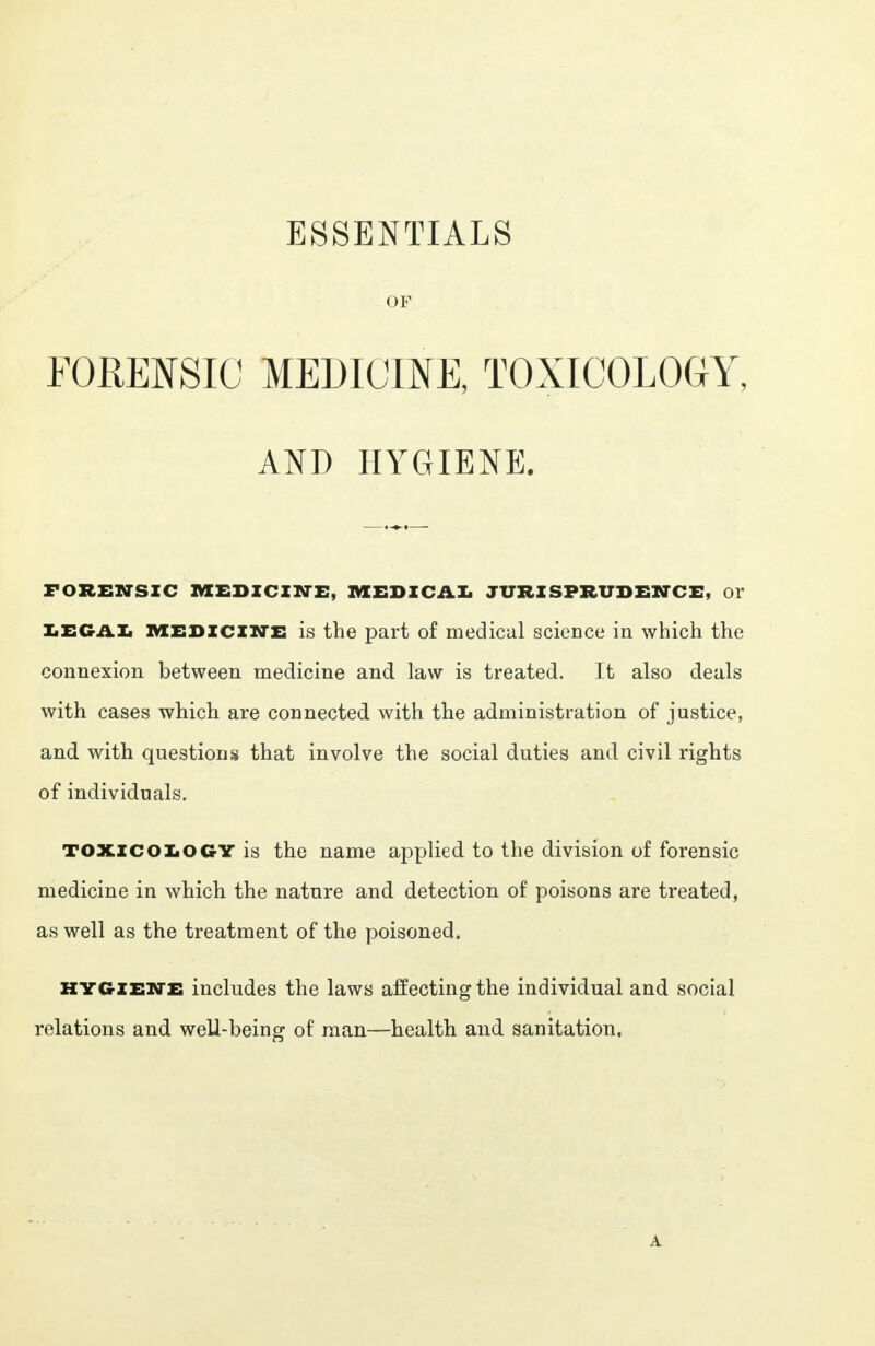 ESSENTIALS OF FORENSIC MEDICINE, TOXICOLOGY, AND HYGIENE. FORENSIC MEDICINE, MEDICAL JURISPRUDENCE, Or LEGAL medicine is the part of medical science in which the connexion between medicine and law is treated. It also deals with cases which are connected with the administration of justice, and with questions that involve the social duties and civil rights of individuals. TOXICOLOGY is the name applied to the division of forensic medicine in which the nature and detection of poisons are treated, as well as the treatment of the poisoned. hygiene includes the laws affecting the individual and social relations and well-being of man—health and sanitation,