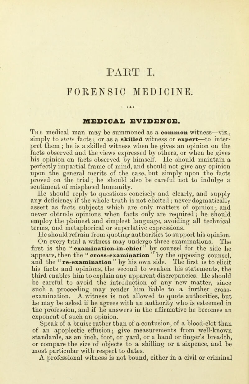 PART I. FORENSIC MEDICINE. MEDICAL EVIDENCE. The medical man may be summoned as a common witness—viz., simply to state facts; or as a skilled witness or expert—to inter- pret them ; he is a skilled witness when he gives an opinion on the facts observed and the views expressed by others, or when he gives his opinion on facts observed by himself. He should maintain a perfectly impartial frame of mind, and should not give any opinion upon the general merits of the case, but simply upon the facts proved on the trial; he should also be careful not to indulge a sentiment of misplaced humanity. He should reply to questions concisely and clearly, and supply any deficiency if the whole truth is not elicited ; never dogmatically assert as facts subjects which are only matters of opinion; and never obtrude opinions when facts only are required; he should employ the plainest and simplest language, avoiding all technical terms, and metaphorical or superlative expressions. He should refrain from quoting authorities to support his opinion. On every trial a witness may undergo three examinations. The first is the  examination-in-chief by counsel for the side he appears, then the  cross-examination  by the opposing counsel, and the  re-examination  by his own side. The first is to elicit his facts and opinions, the second to weaken his statements, the third enables him to explain any apparent discrepancies. He should be careful to avoid the introduction of any new matter, since such a proceeding may render him liable to a further cross- examination. A witness is not allowed to quote authorities, but he may be asked if he agrees with an authority who is esteemed in the profession, and if he answers in the affirmative he becomes an exponent of such an opinion. Speak of a bruise rather than of a contusion, of a blood-clot than of an apoplectic effusion; give measurements from well-known standards, as an inch, foot, or yard, or a hand or finger's breadth, or compare the size of objects to a shilling or a sixpence, and be most particular with respect to dates. A professional witness is not bound, either in a civil or criminal