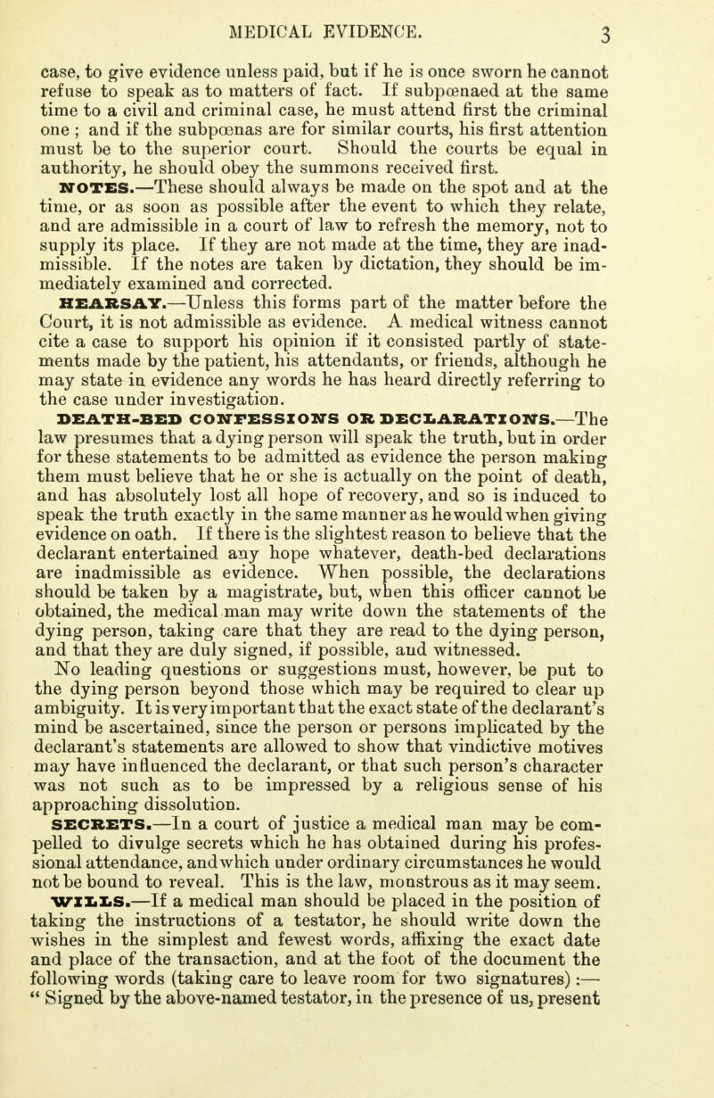 case, to give evidence unless paid, but if he is once sworn he cannot refuse to speak as to matters of fact. If subpoenaed at the same time to a civil and criminal case, he must attend first the criminal one ; and if the subpoenas are for similar courts, his first attention must be to the superior court. Should the courts be equal in authority, he should obey the summons received first. NOTES.—These should always be made on the spot and at the time, or as soon as possible after the event to which they relate, and are admissible in a court of law to refresh the memory, not to supply its place. If they are not made at the time, they are inad- missible. If the notes are taken by dictation, they should be im- mediately examined and corrected. HEARSAY.—Unless this forms part of the matter before the Court, it is not admissible as evidence. A medical witness cannot cite a case to support his opinion if it consisted partly of state- ments made by the patient, his attendants, or friends, although he may state in evidence any words he has heard directly referring to the case under investigation. DEATH-BED CONFESSIONS OR DECLARATIONS.—The law presumes that a dying person will speak the truth, but in order for these statements to be admitted as evidence the person making them must believe that he or she is actually on the point of death, and has absolutely lost all hope of recovery, and so is induced to speak the truth exactly in the same manner as he would when giving evidence on oath. If there is the slightest reason to believe that the declarant entertained any hope whatever, death-bed declarations are inadmissible as evidence. When possible, the declarations should be taken by a magistrate, but, when this officer cannot be obtained, the medical man may write down the statements of the dying person, taking care that they are read to the dying person, and that they are duly signed, if possible, and witnessed. No leading questions or suggestions must, however, be put to the dying person beyond those which may be required to clear up ambiguity. It is very important that the exact state of the declarant's mind be ascertained, since the person or persons implicated by the declarant's statements are allowed to show that vindictive motives may have influenced the declarant, or that such person's character was not such as to be impressed by a religious sense of his approaching dissolution. SECRETS.—In a court of justice a medical man may be com- pelled to divulge secrets which he has obtained during his profes- sional attendance, and which under ordinary circumstances he would not be bound to reveal. This is the law, monstrous as it may seem. WILLS.—If a medical man should be placed in the position of taking the instructions of a testator, he should write down the wishes in the simplest and fewest words, affixing the exact date and place of the transaction, and at the foot of the document the following words (taking care to leave room for two signatures):—  Signed by the above-named testator, in the presence of us, present