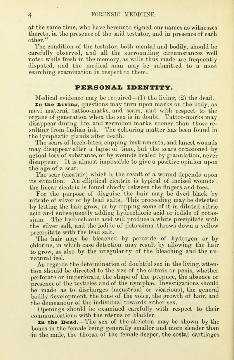 at the same time, who have hereunto signed our names as witnesses thereto, in the presence of the said testator, and in presence of each other. The condition of the testator, both mental and bodily, should be carefully observed, and all the surrounding circumstances well noted while fresh in the memory, as wills thus made are frequently disputed, and the medical man may be submitted to a most searching examination in respect to them. PERSONAL IDENTITY. Medical evidence may be required—(1) the living, (2) the dead. In the Living, questions may turn upon marks on the body, as nasvi materni, tattoo-marks, and scars, and with respect to the organs of generation when the sex is in doubt. Tattoo-marks may disappear during life, and vermilion marks sooner than those re- sulting from Indian ink. The colouring matter has been found in the lymphatic glands after death. The scars of leech-bites, cupping instruments, and lancet wounds may disappear after a lapse of time, but the scars occasioned by actual loss of substance, or by wounds healed by granulation, never disappear. It is almost impossible to give a positive opinion upon the age of a scar. The scar (cicatrix) which is the result of a wound depends upon its situation. An elliptical cicatrix is typical of incised wounds ; the linear cicatrix is found chiefly between the fingers and toes. For the purpose of disguise the hair may be dyed black by nitrate of silver or by lead salts. This proceeding may be detected by letting the hair grow, or by dipping some of it in diluted nitric acid and subsequently adding hydrochloric acid or iodide of potas- sium. The hydrochloric acid will produce a white precipitate with the silver salt, and the iodide of potassium throws down a yellow precipitate with the lead salt. The hair may be bleached by peroxide of hydrogen or by chlorine, in which case detection may result by allowing the hair to grow, as also by the irregularity of the bleaching and the un- natural feel. As regards the determination of doubtful sex in the living, atten- tion should be directed to the size of the clitoris or penis, whether perforate or imperforate, the shape of the prepuce, the absence or presence of the testicles and of the nymphae. Investigations should be made as to discharges (menstrual or vicarious), the general bodily development, the tone of the voice, the growth of hair, and the demeanour of the individual towards either sex. Openings should be examined carefully with respect to their communications with the uterus or bladder. In the Dead.—The sex of the skeleton may be shown by the bones in the female being generally smaller and more slender than -in the male, the thorax of the female deeper, the costal cartilages