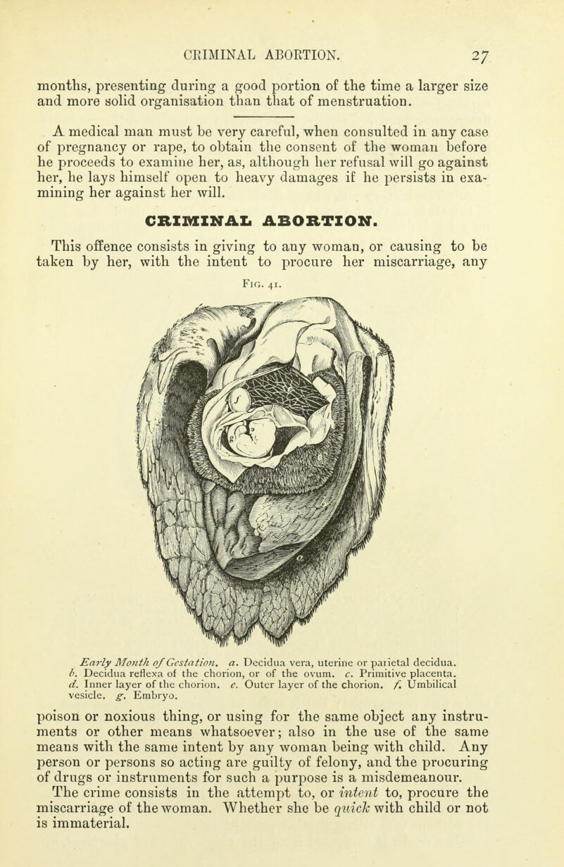 months, presenting during a good portion of the time a larger size and more solid organisation than that of menstruation. A medical man must be very careful, when consulted in any case of pregnancy or rape, to obtain the consent of the woman before he proceeds to examine her, as, although her refusal will go against her, he lays himself open to heavy damages if he persists in exa- mining her against her will. CRIMINAL ABORTION. This offence consists in giving to any woman, or causing to be taken by her, with the intent to procure her miscarriage, any Fig. 41. Early Month of Gestation, a. Decidua vera, uterine or parietal decidua. b. Decidua reflexa of the chorion, or of the ovum. c. Primitive placenta. d. Inner layer of the chorion, e. Outer layer of the chorion, f. Umbilical vesicle, g. Embryo. poison or noxious thing, or using for the same object any instru- ments or other means whatsoever; also in the use of the same means with the same intent by any woman being with child. Any person or persons so acting are guilty of felony, and the procuring of drugs or instruments for such a purpose is a misdemeanour. The crime consists in the attempt to, or intent to, procure the miscarriage of the woman. Whether she be quick with child or not is immaterial.