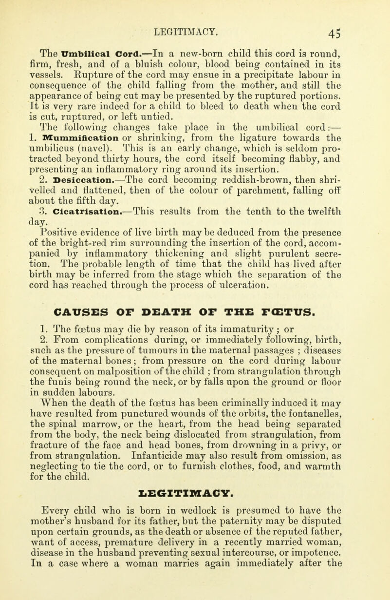 The Umbilical Cord.—In a new-born child this cord is round, firm, fresh, and of a bluish colour, blood being contained in its vessels. Kupture of the cord may ensue in a precipitate labour in consequence of the child falling from the mother, and still the appearance of being cut may be presented by the ruptured portions. It is very rare indeed for a child to bleed to death when the cord is cut, ruptured, or left untied. The following changes take place in the umbilical cord:— 1. Mummification or shrinking, from the ligature towards the umbilicus (navel). This is an early change, which is seldom pro- tracted beyond thirty hours, the cord itself becoming flabby, and presenting an inflammatory ring around its insertion. 2. Desiccation.—The cord becoming reddish-brown, then shri- velled and flattened, then of the colour of parchment, falling oft about the fifth day. 3. Cicatrisation.—This results from the tenth to the twelfth day. Positive evidence of live birth maybe deduced from the presence of the bright-red rim surrounding the insertion of the cord, accom- panied by inflammatory thickening and slight purulent secre- tion. The probable length of time that the child has lived after birth may be inferred from the stage which the separation of the cord has reached through the process of ulceration. CAUSES OF DEATH OF THE FCBTUS. 1. The foetus may die by reason of its immaturity ; or 2. From complications during, or immediately following, birth, such as the pressure of tumours in the maternal passages ; diseases of the maternal bones; from pressure on the cord during labour consequent on malposition of the child ; from strangulation through the funis being round the neck, or by falls upon the ground or floor in sudden labours. When the death of the foetus has been criminally induced it may have resulted from punctured wounds of the orbits, the fontanelles, the spinal marrow, or the heart, from the head being separated from the body, the neck being dislocated from strangulation, from fracture of the face and head bones, from drowning in a privy, or from strangulation. Infanticide may also result from omission, as neglecting to tie the cord, or to furnish clothes, food, and warmth for the child. LEGITIMACY. Every child who is born in wedlock is presumed to have the mother's husband for its father, but the paternity may be disputed upon certain grounds, as the death or absence of the reputed father, want of access, premature delivery in a recently married woman, disease in the husband preventing sexual intercourse, or impotence. In a case where a woman marries again immediately after the