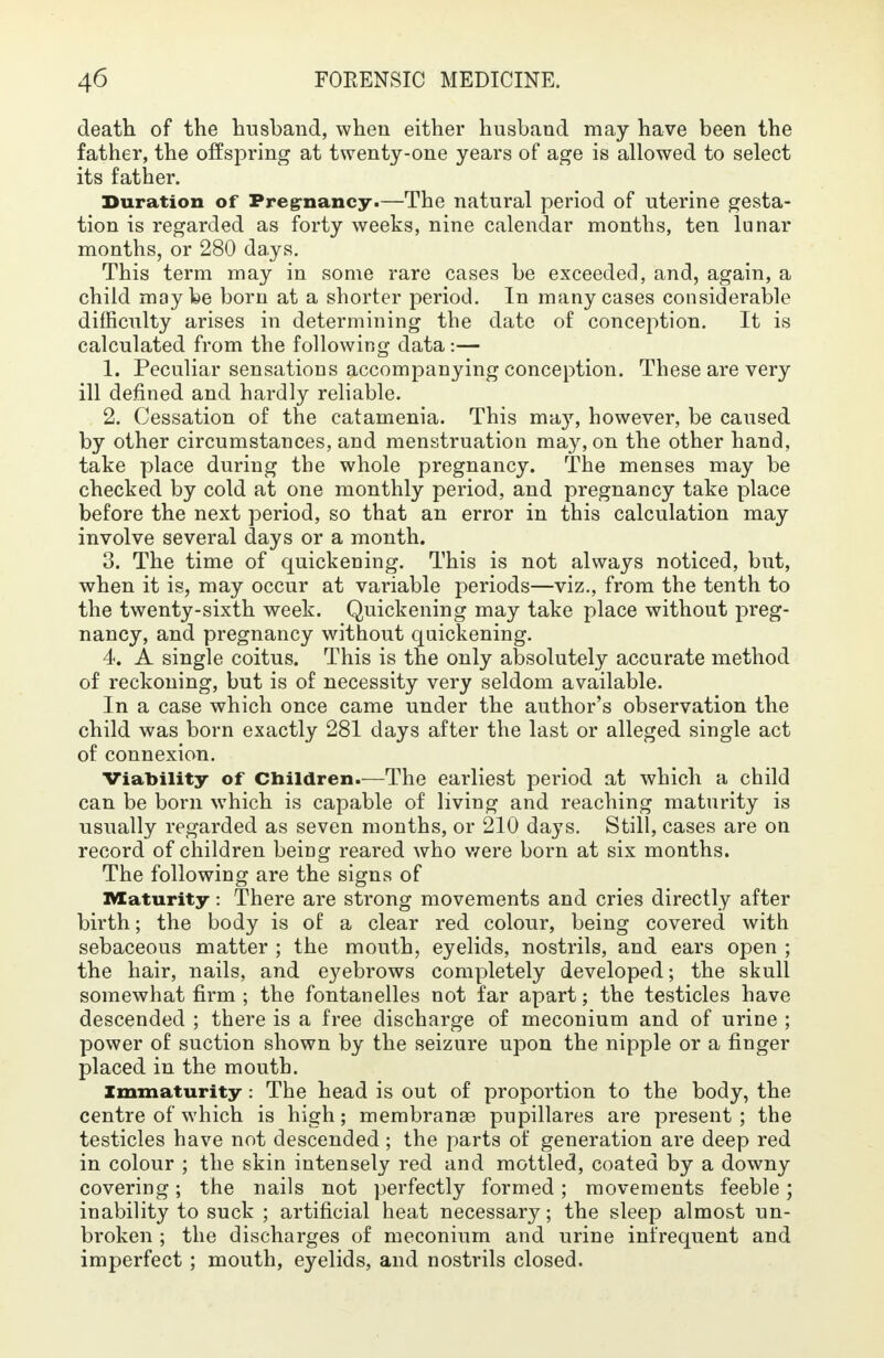 death of the husband, when either husband may have been the father, the offspring at twenty-one years of age is allowed to select its father. Duration of Pregnancy.—The natural period of uterine gesta- tion is regarded as forty weeks, nine calendar months, ten lunar months, or 280 days. This term may in some rare cases be exceeded, and, again, a child maybe born at a shorter period. In many cases considerable difficulty arises in determining the date of conception. It is calculated from the following data:— 1. Peculiar sensations accompanying conception. These are very ill defined and hardly reliable. 2. Cessation of the catamenia. This ma3T, however, be caused by other circumstances, and menstruation may, on the other hand, take place during the whole pregnancy. The menses may be checked by cold at one monthly period, and pregnancy take place before the next period, so that an error in this calculation may involve several days or a month. 3. The time of quickening. This is not always noticed, but, when it is, may occur at variable periods—viz., from the tenth to the twenty-sixth week. Quickening may take place without preg- nancy, and pregnancy without quickening. 4. A single coitus. This is the only absolutely accurate method of reckoning, but is of necessity very seldom available. In a case which once came under the author's observation the child was born exactly 281 days after the last or alleged single act of connexion. Viability of Children.—The earliest period at which a child can be born which is capable of living and reaching maturity is usually regarded as seven months, or 210 days. Still, cases are on record of children being reared who were born at six months. The following are the signs of Maturity: There are strong movements and cries directly after birth; the body is of a clear red colour, being covered with sebaceous matter ; the mouth, eyelids, nostrils, and ears open ; the hair, nails, and eyebrows completely developed; the skull somewhat firm ; the fontanelles not far apart; the testicles have descended ; there is a free discharge of meconium and of urine ; power of suction shown by the seizure upon the nipple or a finger placed in the mouth. Immaturity : The head is out of proportion to the body, the centre of which is high; membranse pupillares are present ; the testicles have not descended; the parts of generation are deep red in colour ; the skin intensely red and mottled, coated by a downy covering; the nails not perfectly formed; movements feeble; inability to suck ; artificial heat necessary; the sleep almost un- broken ; the discharges of meconium and urine infrequent and imperfect; mouth, eyelids, and nostrils closed.