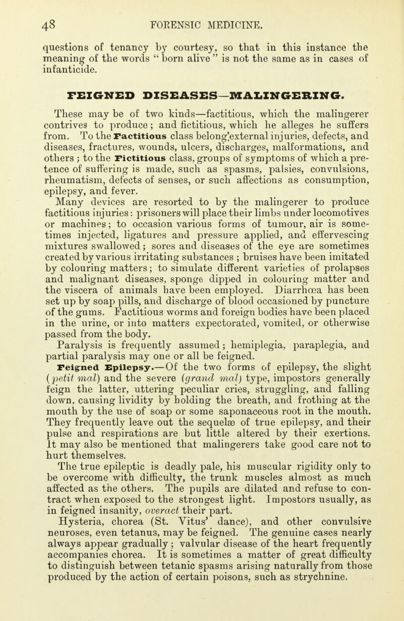 questions of tenancy by courtesy, so that in this instance the meaning of the words  born alive  is not the same as in cases of infanticide. FEIGNED DISEASES MALINGERING. These may be of two kinds—factitious, which the malingerer contrives to produce; and fictitious, which he alleges he suffers from. To the Factitious class belong'.external injuries, defects, and diseases, fractures, wounds, ulcers, discharges, malformations, and others ; to the Fictitious class, groups of symptoms of which a pre- tence of suffering is made, such as spasms, palsies, convulsions, rheumatism, defects of senses, or such affections as consumption, epilepsy, and fever. Many devices are resorted to by the malingerer to produce factitious injuries: prisoners will place their limbs under locomotives or machines; to occasion various forms of tumour, air is some- times injected, ligatures and pressure applied, and effervescing mixtures swallowed; sores and diseases of the eye are sometimes created by various irritating substances ; bruises have been imitated by colouring matters; to simulate different varieties of prolapses and malignant diseases, sponge dipped in colouring matter and the viscera of animals have been employed. Diarrhoea has been set up by soap pills, and discharge of blood occasioned by puncture of the gums. Factitious worms and foreign bodies have been placed in the urine, or into matters expectorated, vomited, or otherwise passed from the body. Paralysis is frequently assumed; hemiplegia, paraplegia, and partial paralysis may one or all be feigned. Feigned Epilepsy.—Of the two forms of epilepsy, the slight (petit mal) and the severe (grand mal) type, impostors generally feign the latter, uttering peculiar cries, struggling, and falling down, causing lividity by holding the breath, and frothing at the mouth by the use of soap or some saponaceous root in the mouth. They frequently leave out the sequelae of true epilepsy, and their pulse and respirations are but little altered by their exertions. It may also be mentioned that malingerers take good care not to hurt themselves. The true epileptic is deadly pale, his muscular rigidity only to be overcome with difficulty, the trunk muscles almost as much affected as the others. The pupils are dilated and refuse to con- tract when exposed to the strongest light. Impostors usually, as in feigned insanity, overact their part. Hysteria, chorea (St. Vitus' dance), and other convulsive neuroses, even tetanus, may be feigned. The genuine cases nearly always appear gradually ; valvular disease of the heart frequently accompanies chorea. It is sometimes a matter of great difficulty to distinguish between tetanic spasms arising naturally from those produced by the action of certain poisons, such as strychnine.