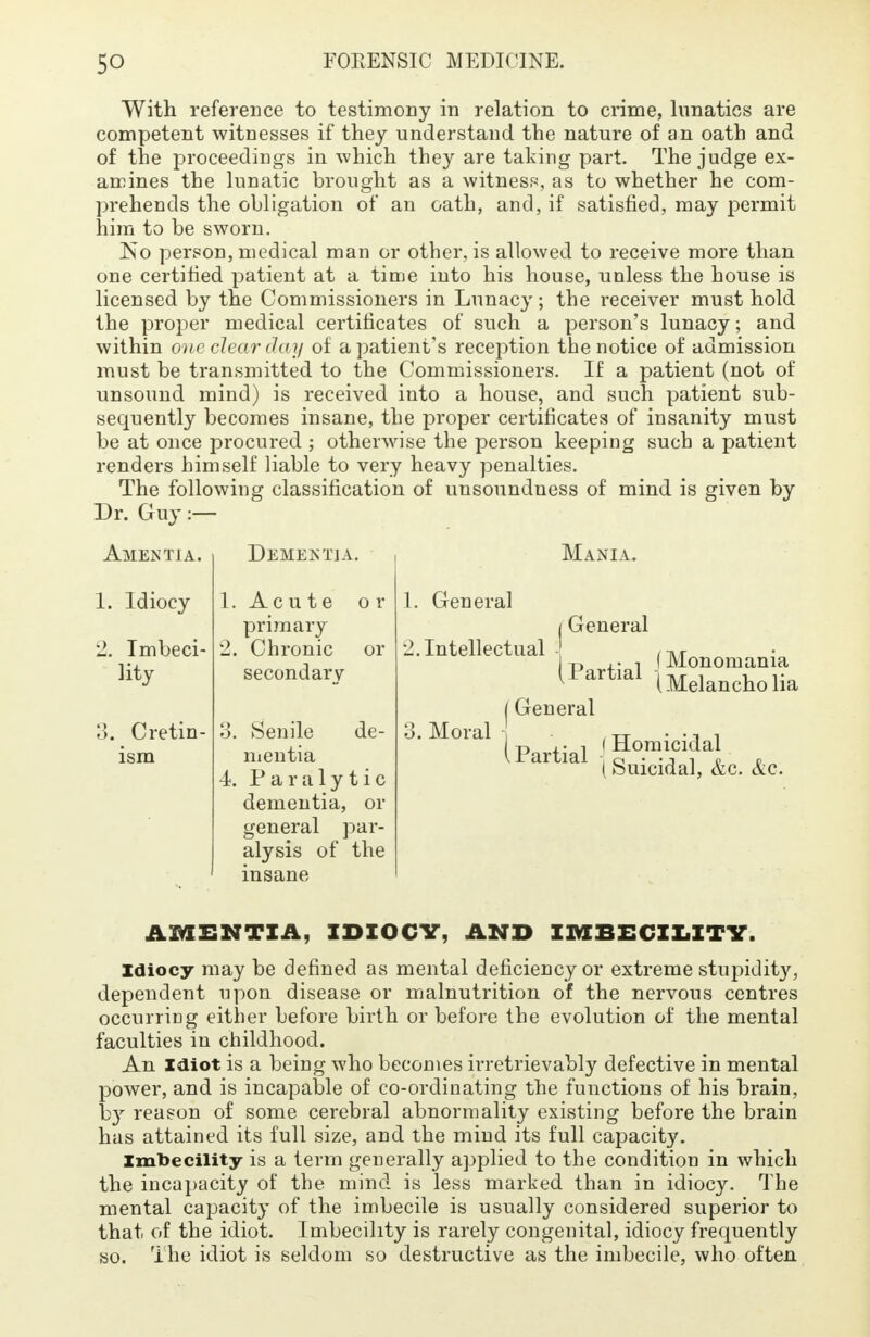With reference to testimony in relation to crime, lunatics are competent witnesses if they understand the nature of an oath and of the proceedings in which they are taking part. The judge ex- amines the lunatic brought as a witness, as to whether he com- prehends the obligation of an oath, and, if satisfied, may permit him to be sworn. Iso person, medical man or other, is allowed to receive more than one certified patient at a time into his house, unless the house is licensed by the Commissioners in Lunacy; the receiver must hold the proper medical certificates of such a person's lunacy; and within one clear day of a patient's reception the notice of admission must be transmitted to the Commissioners. If a patient (not of unsound mind) is received into a house, and such patient sub- sequently becomes insane, the proper certificates of insanity must be at once procured ; otherwise the person keeping such a patient renders himself liable to very heavy penalties. The following classification of unsoundness of mind is given by Dr. Guy :— Amentia. Dementia. 1. Idiocy 2. Imbeci- lity 3. Cretin- ism 1. Acute or primary 2. Chronic or secondary 3. Senile de- mentia 4. Paralytic dementia, or general par- alysis of the insane 1. General Mania. General 2. Intellectual Partial 3. Moral General Partial (Monomania (Melancholia f Homicidal 1 Suicidal, &c. &c. AMENTIA, IDIOCY, AND IMBECILITY. Idiocy may be defined as mental deficiency or extreme stupidity, dependent upon disease or malnutrition of the nervous centres occurring either before birth or before the evolution of the mental faculties in childhood. An Idiot is a being who becomes irretrievably defective in mental power, and is incapable of co-ordinating the functions of his brain, by reason of some cerebral abnormality existing before the brain has attained its full size, and the mind its full capacity. Imbecility is a term generally applied to the condition in which the incapacity of the mind is less marked than in idiocy. The mental capacity of the imbecile is usually considered superior to that of the idiot. Imbecility is rarely congenital, idiocy frequently so. The idiot is seldom so destructive as the imbecile, who often