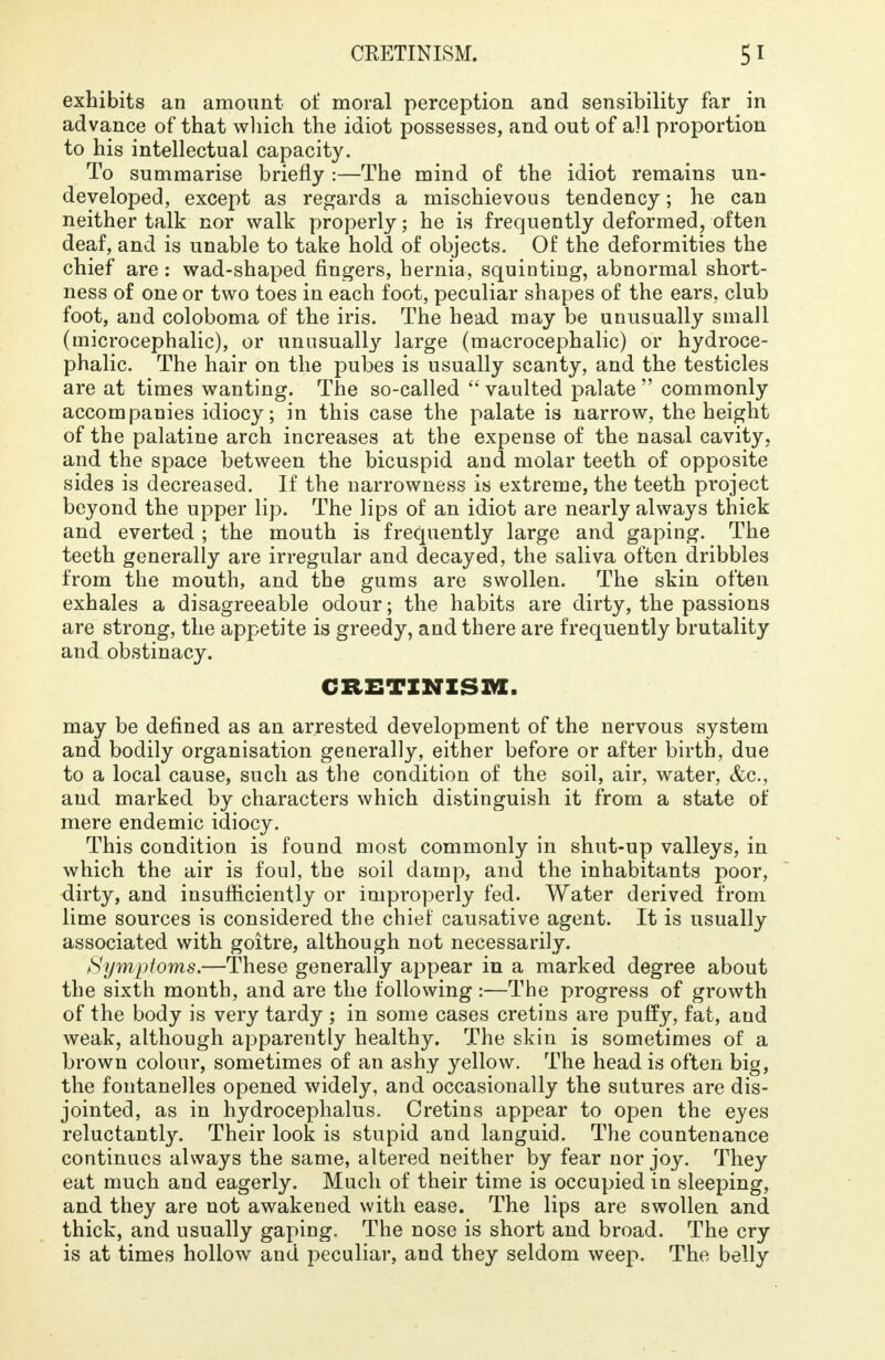 exhibits an amount of moral perception and sensibility far in advance of that which the idiot possesses, and out of all proportion to his intellectual capacity. To summarise briefly :—The mind of the idiot remains un- developed, except as regards a mischievous tendency; he can neither talk nor walk properly; he is frequently deformed, often deaf, and is unable to take hold of objects. Of the deformities the chief are : wad-shaped fingers, hernia, squinting, abnormal short- ness of one or two toes in each foot, peculiar shapes of the ears, club foot, and coloboma of the iris. The head may be unusually small (microcephalic), or unusually large (macrocephalic) or hydroce- phalic. The hair on the pubes is usually scanty, and the testicles are at times wanting. The so-called  vaulted palate  commonly accompanies idiocy; in this case the palate is narrow, the height of the palatine arch increases at the expense of the nasal cavity, and the space between the bicuspid and molar teeth of opposite sides is decreased. If the narrowness is extreme, the teeth project beyond the upper lip. The lips of an idiot are nearly always thick and everted ; the mouth is frequently large and gaping. The teeth generally are irregular and decayed, the saliva often dribbles from the mouth, and the gums are swollen. The skin often exhales a disagreeable odour; the habits are dirty, the passions are strong, the appetite is greedy, and there are frequently brutality and obstinacy. CRETINISM. may be defined as an arrested development of the nervous system and bodily organisation generally, either before or after birth, due to a local cause, such as the condition of the soil, air, water, &c, and marked by characters which distinguish it from a state of mere endemic idiocy. This condition is found most commonly in shut-up valleys, in which the air is foul, the soil damp, and the inhabitants poor, dirty, and insufficiently or improperly fed. Water derived from lime sources is considered the chief causative agent. It is usually associated with goitre, although not necessarily. Symptoms.—These generally appear in a marked degree about the sixth month, and are the following :—The progress of growth of the body is very tardy ; in some cases cretins are puffy, fat, and weak, although apparently healthy. The skin is sometimes of a brown colour, sometimes of an ashy yellow. The head is often big, the fontanelles opened widely, and occasionally the sutures are dis- jointed, as in hydrocephalus. Cretins appear to open the eyes reluctantly. Their look is stupid and languid. The countenance continues always the same, altered neither by fear nor joy. They eat much and eagerly. Much of their time is occupied in sleeping, and they are not awakened with ease. The lips are swollen and thick, and usually gaping. The nose is short and broad. The cry is at times hollow and peculiar, and they seldom weep. The belly