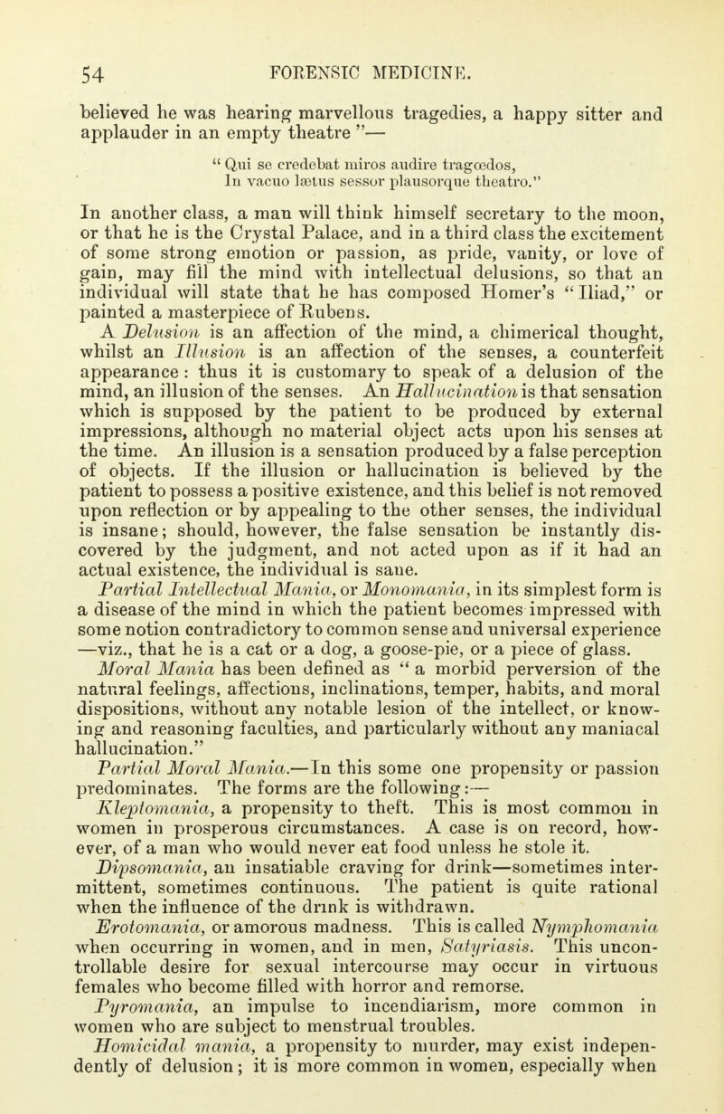 believed he was hearing marvellous tragedies, a happy sitter and applauder in an empty theatre —  Qui se credebat miros audire tragoedos, In vacuo la3tus sessor plausorque tbeatro. In another class, a man will think himself secretary to the moon, or that he is the Crystal Palace, and in a third class the excitement of some strong emotion or passion, as pride, vanity, or love of gain, may fill the mind with intellectual delusions, so that an individual will state that he has composed Homer's Iliad, or painted a masterpiece of Rubens. A Delusion is an affection of the mind, a chimerical thought, whilst an Illusion is an affection of the senses, a counterfeit appearance : thus it is customary to speak of a delusion of the mind, an illusion of the senses. An Hallucination is that sensation which is supposed by the patient to be produced by external impressions, although no material object acts upon his senses at the time. An illusion is a sensation produced by a false perception of objects. If the illusion or hallucination is believed by the patient to possess a positive existence, and this belief is not removed upon reflection or by appealing to the other senses, the individual is insane; should, however, the false sensation be instantly dis- covered by the judgment, and not acted upon as if it had an actual existence, the individual is saue. Partial Intellectual Mania, or Monomania, in its simplest form is a disease of the mind in which the patient becomes impressed with some notion contradictory to common sense and universal experience —viz., that he is a cat or a dog, a goose-pie, or a piece of glass. Moral Mania has been defined as  a morbid perversion of the natural feelings, affections, inclinations, temper, habits, and moral dispositions, without any notable lesion of the intellect, or know- ing and reasoning faculties, and particularly without any maniacal hallucination. Partial Moral Mania.—In this some one propensity or passion predominates. The forms are the following:— Kleptomania, a propensity to theft. This is most common in women in prosperous circumstances. A case is on record, how- ever, of a man who would never eat food unless he stole it. Dipsomania, an insatiable craving for drink—sometimes inter- mittent, sometimes continuous. The patient is quite rational when the influence of the drink is withdrawn. Erotomania, or amorous madness. This is called Nymphomania when occurring in women, and in men, Satyriasis. This uncon- trollable desire for sexual intercourse may occur in virtuous females who become filled with horror and remorse. Pyromania, an impulse to incendiarism, more common in women who are subject to menstrual troubles. Homicidal mania, a propensity to murder, may exist indepen- dently of delusion; it is more common in women, especially when