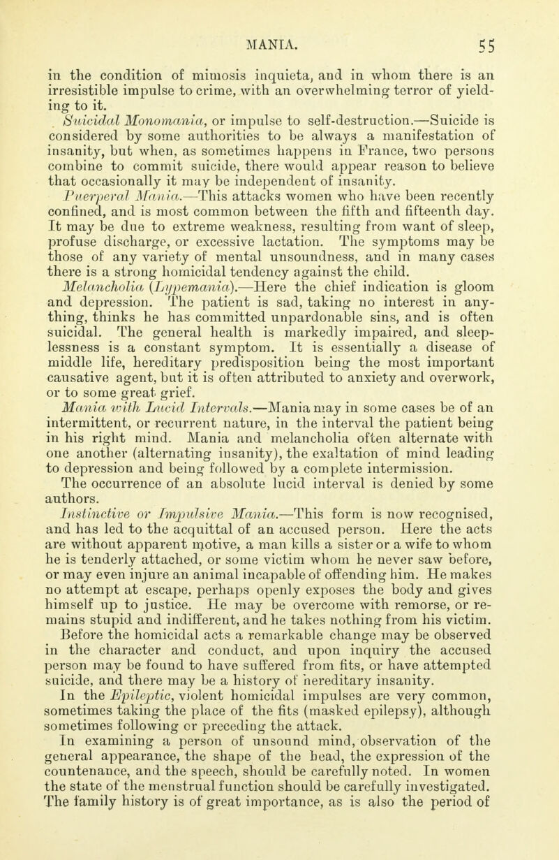 in the condition of mimosis inquieta, and in whom there is an irresistible impulse to crime, with an overwhelming terror of yield- ing to it. Suicidal Monomania, or impulse to self-destruction.—Suicide is considered by some authorities to be always a manifestation of insanity, but when, as sometimes happens in France, two persons combine to commit suicide, there would appear reason to believe that occasionally it may be independent of insanity. Puerperal Mania.—This attacks women who have been recently confined, and is most common between the fifth and fifteenth day. It may be due to extreme weakness, resulting from want of sleep, profuse discharge, or excessive lactation. The symptoms may be those of any variety of mental unsoundness, and in many cases there is a strong homicidal tendency against the child. Melancholia (Lypemania).—Here the chief indication is gloom and depression. The patient is sad, taking no interest in any- thing, thinks he has committed unpardonable sins, and is often suicidal. The general health is markedly impaired, and sleep- lessness is a constant symptom. It is essentially a disease of middle life, hereditary predisposition being the most important causative agent, but it is often attributed to anxiety and overwork, or to some great grief. Mania with Lucid Intervals.—Mania may in some cases be of an intermittent, or recurrent nature, in the interval the patient being in his right mind. Mania and melancholia often alternate with one another (alternating insanity), the exaltation of mind leading to depression and being followed by a complete intermission. The occurrence of an absolute lucid interval is denied by some authors. Instinctive or Impulsive Mania.—This form is now recognised, and has led to the acquittal of an accused person. Here the acts are without apparent motive, a man kills a sister or a wife to whom he is tenderly attached, or some victim whom he never saw before, or may even injure an animal incapable of offending him. He makes no attempt at escape, perhaps openly exposes the body and gives himself up to justice. He may be overcome with remorse, or re- mains stupid and indifferent, and he takes nothing from his victim. Before the homicidal acts a remarkable change may be observed in the character and conduct, and upon inquiry the accused person may be found to have suffered from fits, or have attempted suicide, and there may be a history of hereditary insanity. In the Epileptic, violent homicidal impulses are very common, sometimes taking the place of the fits (masked epilepsy), although sometimes following or preceding the attack. In examining a person of unsound mind, observation of the general appearance, the shape of the head, the expression of the countenance, and the speech, should be carefully noted. In women the state of the menstrual function should be carefully investigated. The family history is of great importance, as is also the period of