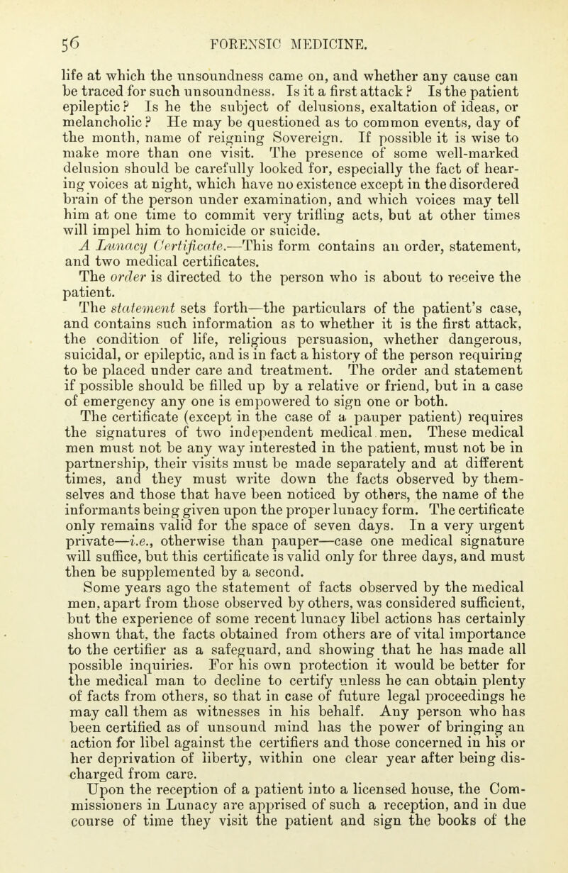 life at which the unsoundness came on, and whether any cause can be traced for such unsoundness. Is it a first attack ? Is the patient epileptic? Is he the subject of delusions, exaltation of ideas, or melancholic ? He may be questioned as to common events, day of the month, name of reigning Sovereign. If possible it is wise to make more than one visit. The presence of some well-marked delusion should be carefully looked for, especially the fact of hear- ing voices at night, which have no existence except in the disordered brain of the person under examination, and which voices may tell him at one time to commit very trifling acts, but at other times will impel him to homicide or suicide. A Lunacy Certificate.—This form contains an order, statement, and two medical certificates. The order is directed to the person who is about to receive the patient. The statement sets forth—the particulars of the patient's case, and contains such information as to whether it is the first attack, the condition of life, religious persuasion, whether dangerous, suicidal, or epileptic, and is in fact a history of the person requiring to be placed under care and treatment. The order and statement if possible should be filled up by a relative or friend, but in a case of emergency any one is empowered to sign one or both. The certificate (except in the case of a pauper patient) requires the signatures of two independent medical men. These medical men must not be any way interested in the patient, must not be in partnership, their visits must be made separately and at different times, and they must write down the facts observed by them- selves and those that have been noticed by others, the name of the informants being given upon the proper lunacy form. The certificate only remains valid for the space of seven days. In a very urgent private—i.e., otherwise than pauper—case one medical signature will suffice, but this certificate is valid only for three days, and must then be supplemented by a second. Some years ago the statement of facts observed by the medical men, apart from those observed by others, was considered sufficient, but the experience of some recent lunacy libel actions has certainly shown that, the facts obtained from others are of vital importance to the certifier as a safeguard, and showing that he has made all possible inquiries. For his own protection it would be better for the medical man to decline to certify unless he can obtain plenty of facts from others, so that in case of future legal proceedings he may call them as witnesses in his behalf. Any person who has been certified as of unsound mind has the power of bringing an action for libel against the certifiers and those concerned in his or her deprivation of liberty, within one clear year after being dis- charged from care. Upon the reception of a patient into a licensed house, the Com- missioners in Lunacy are apprised of such a reception, and in due course of time they visit the patient and sign the books of the