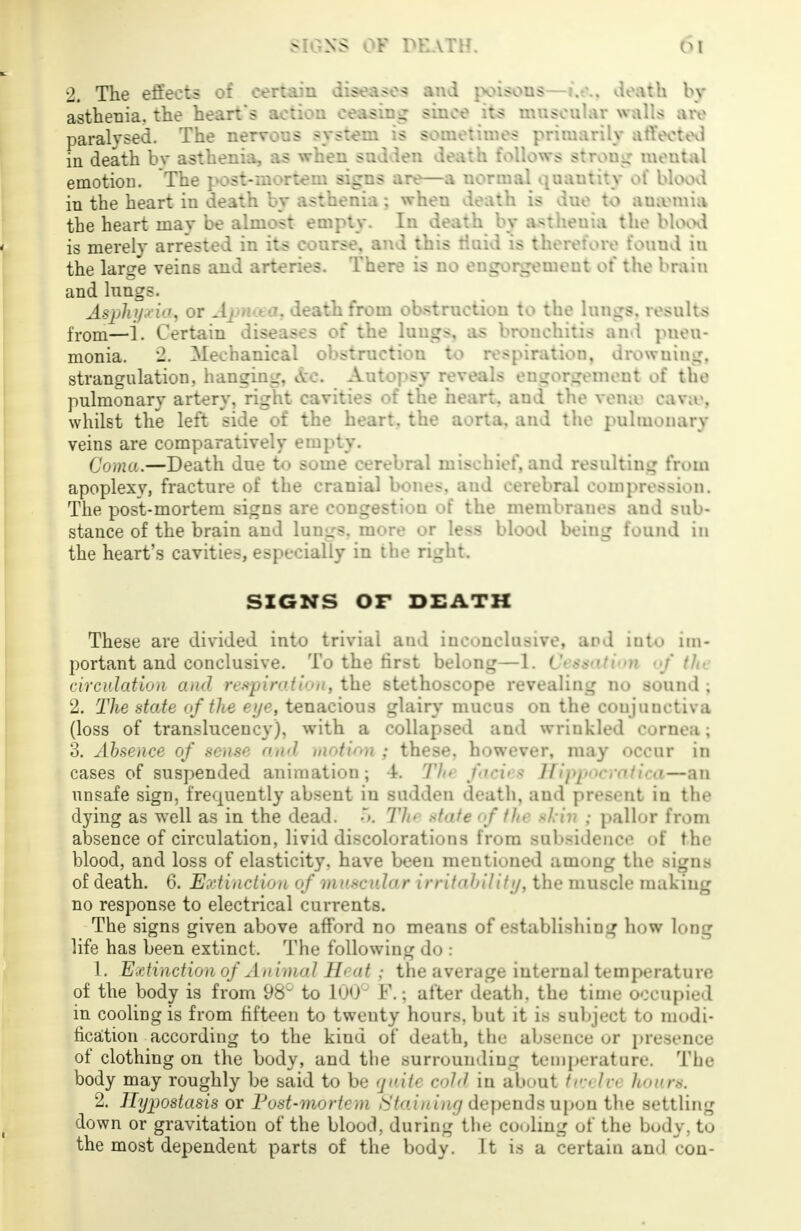 2. The effects of certain diseases and poisons—i.e.. death by asthenia. the heart's action ceasing since its muscular walls are paralysed. The nervous system is sometimes primarily affected in death bv asthenia, as when sudden death follows strong mental emotioD. The post-mortem signs are—a normal quautity of blood in the heart in death by asthenia ; when death is due to amentia the heart may be almost empty. In death by asthenia the blood is merely arrested in its course, and this fluid is therefore found iu the large veins and arteries. There is no engorgement of the brain and lungs. Asphyxia, or Apncea, death from obstruction to the lungs, results from—1. Certain diseases of the lungs, as bronchitis an I pneu- monia. 2. Mechanical obstruction to respiration, drowning, strangulation, hanging. Ac Autopsy reveals engorgement of the pulmonary artery, right cavities of the heart, and the vensa cava1, whilst the left side of the heart, the aorta, and the pulmonary veins are comparatively empty. Coma.—Death due t<> sutne cerebral mischief, and resulting from apoplexy, fracture of the cranial bones, and cerebral compression. The post-mortem signs are congestion of the membranes and sub- stance of the brain and lunurs. more or less blood being found in the heart's cavities, especially in the right. SIGNS OF DEATH These are divided into trivial aud inconclusive, and into im- portant and conclusive. To the first belong—1. Cessation of th* circulation and respiration, the stethoscope revealing no sound ; 2. The state of the eye, tenacious glair}* mucus on the conjunctiva (loss of translucency), with a collapsed and wrinkled cornea ; 3. Absence of sense and motion ; these, however, may occur in cases of suspended animation; 4. Th» fici>.< Hippocratica—an unsafe sign, frequently absent in sudden death, and present iu the dying as well as in the dead. •>. Tht *f>ite of tht skin ; pallor from absence of circulation, livid discolorations from subsidence of the blood, and loss of elasticity, have been mentioned among the signs of death. 6. Extinction of mnsrida r irrit<ii>llitt/, the muscle making no response to electrical currents. The signs given above afford no means of establishing how long life has been extinct. The following do : 1. Extinction of Animal Heat; the average internal temperature of the body is from 98 to 100° F.; after death, the time occupied in cooling is from fifteen to twenty hours, but it is subject to modi- fication according to the kind of death, the absence or presence of clothing on the body, and the surrounding temperature. The body may roughly be said to be quite cold in about tun bx hours. 2. Hypostasis or Post-mortem Staiuiny depends upon the settling down or gravitation of the blood, during the cooling of the body, to the most dependent parts of the body. It is a certain and con-