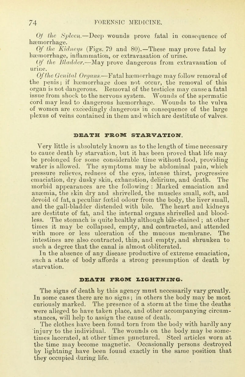 Of the Spleen.—Deep wounds prove fatal in consequence of haemorrhage. Of the Kidneys (Figs. 79 and 80).—These may prove fatal by haemorrhage, inflammation, or extravasation of urine. Of the Bladder.—May prove dangerous from extravasation of urine. Of the Genital Organs.—Fatal haemorrhage may follow removal of the penis; if haemorrhage does not occur, the removal of this organ is not dangerous. Eemoval of the testicles may cause a fatal issue from shock to the nervous system. Wounds of the spermatic cord may lead to dangerous haemorrhage. Wounds to the vulva of women are exceedingly dangerous in consequence of the large plexus of veins contained in them and which are destitute of valves. DEATH FROM STARVATION. Very little is absolutely known as to the length of time necessary to cause death by starvation, but it has been proved that life may be prolonged for some considerable time without food, providing water is allowed. The symptoms may be abdominal pain, which pressure relieves, redness of the eyes, intense thirst, progressive emaciation, dry dusky skin, exhaustion, delirium, and death. The morbid appearances are the following : Marked emaciation and anaemia, the skin dry and shrivelled, the muscles small, soft, and devoid of fat, a peculiar foetid odour from the body, the liver small, and the gall-bladder distended with bile. The heart and kidneys are destitute of fat, and the internal organs shrivelled and blood- less. The stomach is quite healthy although bile-stained ; at other times it may be collapsed, empty, and contracted, and attended with more or less ulceration of the mucous membrane. The intestines are also contracted, thin, and empty, and shrunken to such a degree that the canal is almost obliterated. In the absence of any disease productive of extreme emaciation, such a state of body affords a strong presumption of death by starvation. DEATH FROM LIGHTNING. The signs of death by this agency must necessarily vary greatly. In some cases there are no signs; in others the body may be most curiously marked. The presence of a storm at the time the deaths were alleged to have taken place, and other accompanying circum- stances, will help to assign the cause of death. The clothes have been found torn from the body with hardly any injury to the individual. The wounds on the body may be some- times lacerated, at other times punctured. Steel articles worn at the time may become magnetic. Occasionally persons destroyed by lightning have been found exactly in the same position that they occupied during life.