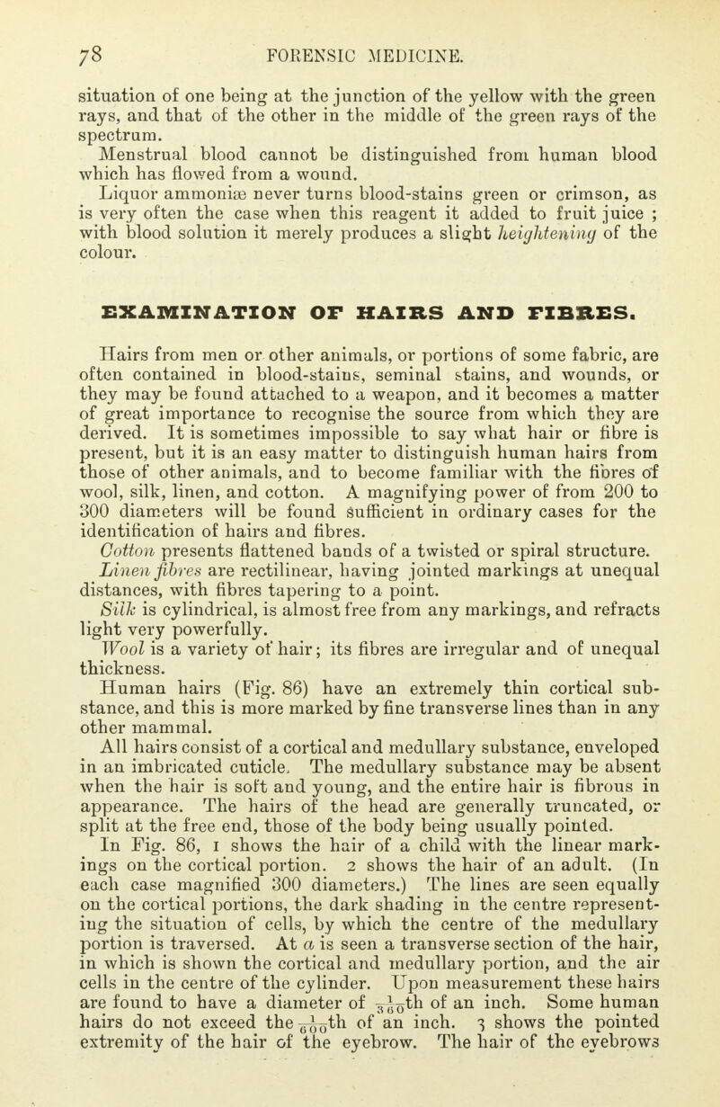 situation of one being at the junction of the yellow with the green rays, and that of the other in the middle of the green rays of the spectrum. Menstrual blood cannot be distinguished from human blood which has flowed from a wound. Liquor ammonias never turns blood-stains green or crimson, as is very often the case when this reagent it added to fruit juice ; with blood solution it merely produces a slight heightening of the colour. EXAMINATION OF HAIRS AND FIBRES. Hairs from men or other animals, or portions of some fabric, are often contained in blood-stains, seminal stains, and wounds, or they may be found attached to a weapon, and it becomes a matter of great importance to recognise the source from which they are derived. It is sometimes impossible to say what hair or fibre is present, but it is an easy matter to distinguish human hairs from those of other animals, and to become familiar with the fibres of wool, silk, linen, and cotton. A magnifying power of from 200 to 300 diameters will be found sufficient in ordinary cases for the identification of hairs and fibres. Cotton presents flattened bands of a twisted or spiral structure. Linen fibres are rectilinear, having jointed markings at unequal distances, with fibres tapering to a point. Silk is cylindrical, is almost free from any markings, and refracts light very powerfully. Wool is a variety of hair; its fibres are irregular and of unequal thickness. Human hairs (Fig. 86) have an extremely thin cortical sub- stance, and this is more marked by fine transverse lines than in any other mammal. All hairs consist of a cortical and medullary substance, enveloped in an imbricated cuticle, The medullary substance may be absent when the hair is soft and young, and the entire hair is fibrous in appearance. The hairs of the head are generally truncated, or split at the free end, those of the body being usually pointed. In Fig. 86, i shows the hair of a child with the linear mark- ings on the cortical portion. 2 shows the hair of an adult. (In each case magnified 300 diameters.) The lines are seen equally on the cortical portions, the dark shading in the centre represent- ing the situation of cells, by which the centre of the medullary portion is traversed. At a is seen a transverse section of the hair, in which is shown the cortical and medullary portion, and the air cells in the centre of the cylinder. Upon measurement these hairs are found to have a diameter of ^otn °f an inch. Some human hairs do not exceed the °f an inch. 3 shows the pointed extremity of the hair of the eyebrow. The hair of the eyebrows