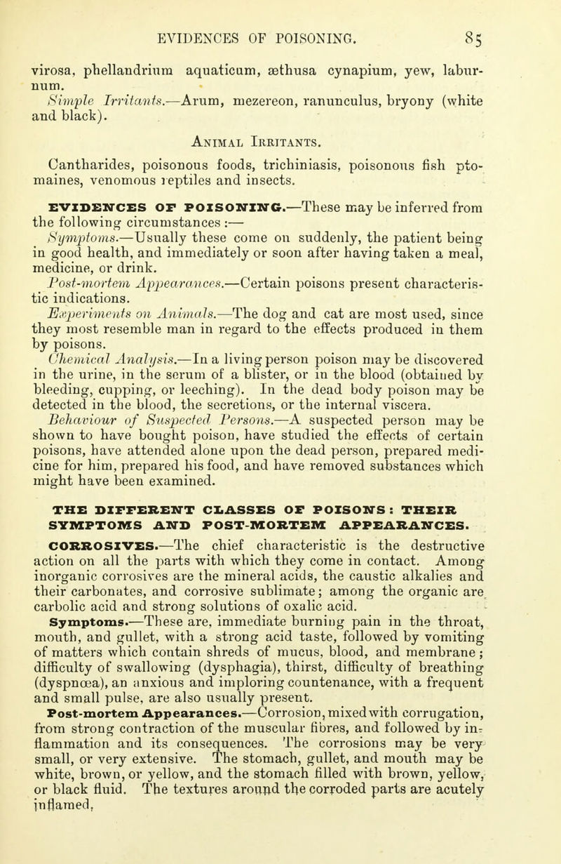 virosa, phellandrium aquaticum, aethusa cynapium, yew, labur- num. Simple Irritants.—Arum, mezereon, ranunculus, bryony (white and black). Animal Irritants. Cantharides, poisonous foods, trichuriasis, poisonous fish pto- maines, venomous reptiles and insects. evidences or poisoninc.—These may be inferred from the following circumstances :— Symptoms.—Usually these come on suddenly, the patient being in good health, and immediately or soon after having taken a meal, medicine, or drink. Post-mortem Appearances.—Certain poisons present characteris- tic indications. Experiments on Animals.—The dog and cat are most used, since they most resemble man in regard to the effects produced in them by poisons. Chemical Anah/sis.—In a living person poison maybe discovered in the urine, in the serum of a blister, or in the blood (obtained by bleeding, cupping, or leeching). In the dead body poison may be detected in the blood, the secretions, or the internal viscera. Behaviour of Suspected Persons.—A suspected person may be shown to have bought poison, have studied the effects of certain poisons, have attended alone upon the dead person, prepared medi- cine for him, prepared his food, and have removed substances which might have been examined. THE DIFFERENT CLASSES OF POISONS: THEIR SYMPTOMS AND POSTMORTEM APPEARANCES. CORROSIVES.—The chief characteristic is the destructive action on all the parts with which they come in contact. Among inorganic corrosives are the mineral acids, the caustic alkalies and their carbonates, and corrosive sublimate; among the organic are. carbolic acid and strong solutions of oxalic acid. Symptoms.—These are, immediate burning pain in the throat, mouth, and gullet, with a strong acid taste, followed by vomiting of matters which contain shreds of mucus, blood, and membrane; difficulty of swallowing (dysphagia), thirst, difficulty of breathing (dyspnoea), an anxious and imploring countenance, with a frequent and small pulse, are also usually present. Post-mortem Appearances.—Corrosion, mixed with corrugation, from strong contraction of the muscular fibres, and followed by in^ flamraation and its consequences. The corrosions may be very small, or very extensive. The stomach, gullet, and mouth may be white, brown, or yellow, and the stomach filled with brown, yellow, or black fluid. The textures around the corroded parts are acutely inflamed,