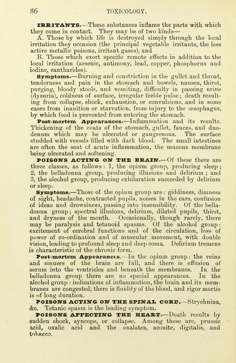 irritants.—These substances inflame the parts with which they come in contact. They may be of two kinds— A. Those by which life is destroyed simply through the local irritation they occasion (the principal vegetable irritants, the less active metallic poisons, irritant gases), and B. Those which exert specific remote effects in addition to the local irritation (arsenic, antimony, lead, copper, phosphorus and iodine, cantharides). Symptoms.—Burning and constriction in the gullet and throat, tenderness and pain in the stomach and bowels, nausea, thirst, purging, bloody stools, and vomiting, difficulty in passing urine (dysuria), coldness of surface, irregular feeble pulse; death result- ing from collapse, shock, exhaustion, or convulsions, and in some cases from inanition or starvation, from injury to the oesophagus, by which food is prevented from entering the stomach. Post-mortem Appearances.—Inflammation and its results. Thickening of the coats of the stomach, gullet, fauces, and duo- denum which may be ulcerated or gangrenous. The surface studded with vessels filled with dark blood. The small intestines are often the seat of acute inflammation, the mucous membrane being ulcerated and softening. poisons acting on the brain.—Of these there are three classes, as follows : 1, the opium group, producing sleep ; 2, the belladonna group, producing illusions and delirium ; and 3, the alcohol group, producing exhilaration succeeded by delirium or sleep. Symptoms.—Those of the opium group are: giddiness, dimness of sight, headache, contracted pupils, noises in the ears, confusion of ideas and drowsiness, passing into insensibility. Of the bella- donna group; spectral illusions, delirium, dilated pupils, thirst, and dryness of the mouth. Occasionally, though rarely, there may be paralysis and tetanoid spasms. Of the alcohol group: excitement of cerebral functions and of the circulation, loss of power of co-ordination and of muscular movement, with double vision, leading to profound sleep and deep coma. Delirium tremens is characteristic of the chronic form. Post-mortem Appearances.—In the opium group: the veins and sinuses of the brain are full, and there is effusion of serum into the ventricles and beneath the membranes. In the belladonna group there are no special appearances. In the alcohol group : indications of inflammation, the brain and its mem- branes are congested, there is fluidity of the blood, and rigor mortis is of long duration. POISON'S ACTING ON THE SPINAL CORD.—Strychnina, &c. Tetanic spasm is the leading symptom. POISONS AFFECTING the HEART.—Death results by sudden shock, syncope, or collapse. Among these are, prussic acid, oxalic acid and the oxalates, aconite, digitalis, and tobacco.