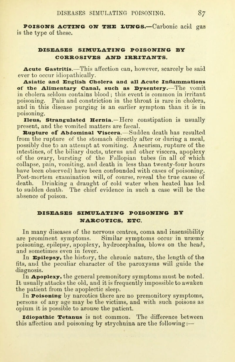 poisons acting ON THE lungs.—Carbonic acid gas is the type of these. DISEASES SIMULATING POISONING SY CORROSIVES AND IRRITANTS. Acute Gastritis.—This affection can, however, scarcely be said ever to occur idiopathically. Asiatic and English Cholera and all Acute Inflammations of the Alimentary Canal, such as Dysentery.—The vomit in cholera seldom contains blood; this event is common in irritant poisoning. Pain and constriction in the throat is rare in cholera, and in this disease purging is an earlier symptom than it is in poisoning. Ileus, Strangulated Hernia.—Here constipation is usually present, and the vomited matters are faacal. Rupture of Abdominal Viscera.—Sudden death has resulted from the rupture of the stomach directly after or during a meal, possibly due to an attempt at vomiting. Aneurism, rupture of the intestines, of the biliary ducts, uterus and other viscera, apoplexy of the ovary, bursting of the Fallopian tubes (in all of which collapse, pain, vomiting, and death in less than twenty-four hours have been observed) have been confounded with cases of poisoning. Post-mortem examination will, of course, reveal the true cause of death. Drinking a draught of cold water when heated has led to sudden death. The chief evidence in such a case will be the absence of poison. DISEASES SIMULATING POISONING BY NARCOTICS, ETC. In many diseases of the nervous centres, coma and insensibility are prominent symptoms. Similar symptoms occur in uraemic poisoning, epilepsy, apoplexy, hydrocephalus, blows on the head, and sometimes even in fever. In Epilepsy, the history, the chronic nature, the length of the fits, and the peculiar character of the paroxysms will guide the diagnosis. In Apoplexy, the general premonitory symptoms must be noted. It usually attacks the old, and it is frequently impossible to awaken the patient from the apoplectic sleep. In Poisoning by narcotics there are no premonitory symptoms, persons of any age may be the victims, and with such poisons as opium it is possible to arouse the patient. Idiopathic Tetanus is not common. The difference between this affection and poisoning by strychnina are the following:—