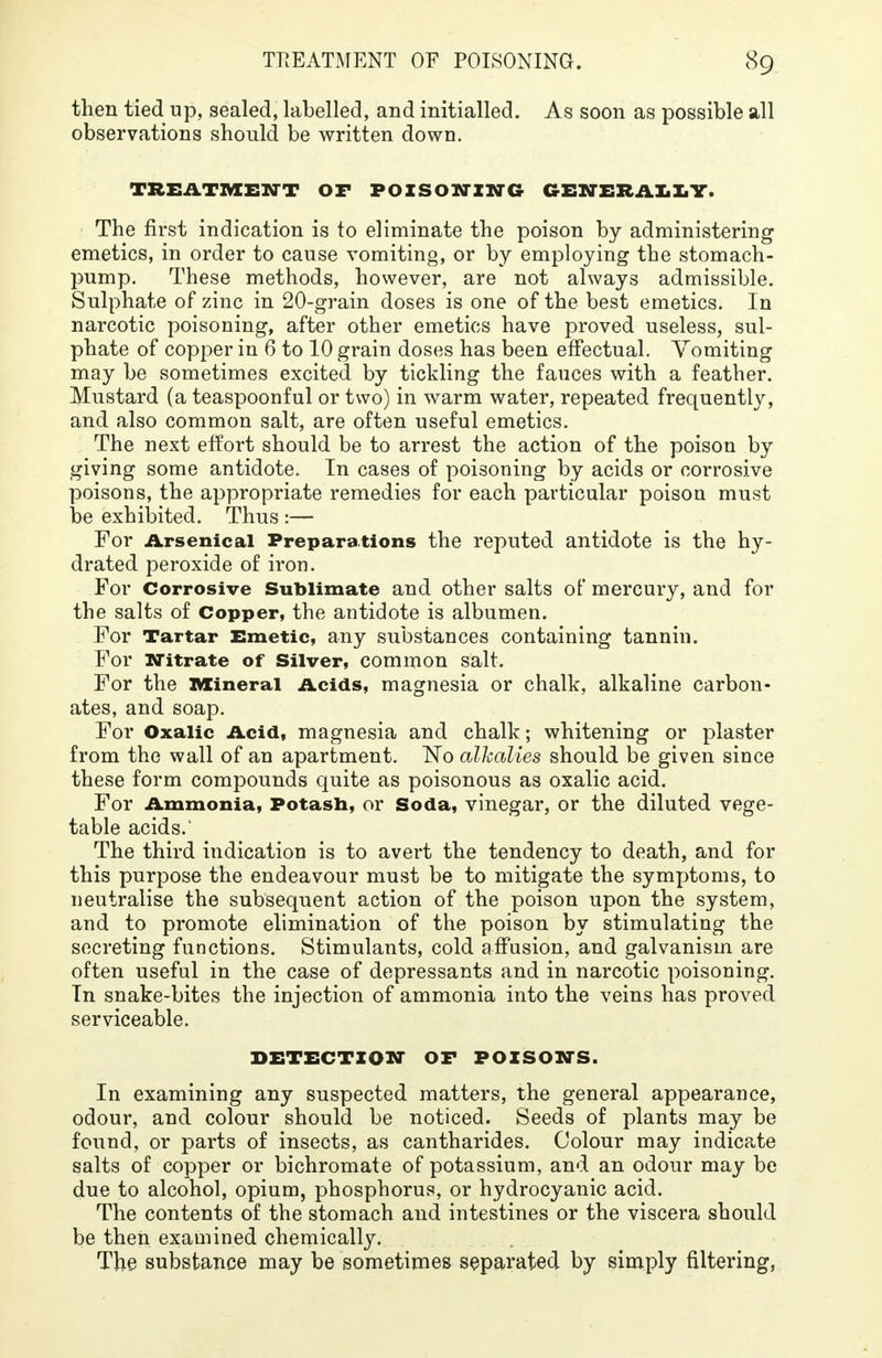 then tied up, sealed, labelled, and initialled. As soon as possible all observations should be written down. TREATMENT OF POISONING GENERALLY. The first indication is to eliminate the poison by administering emetics, in order to cause vomiting, or by employing the stomach- pump. These methods, however, are not always admissible. Sulphate of zinc in 20-grain doses is one of the best emetics. In narcotic poisoning, after other emetics have proved useless, sul- phate of copper in 6 to 10 grain doses has been effectual. Vomiting may be sometimes excited by tickling the fauces with a feather. Mustard (a teaspoonful or two) in warm water, repeated frequently, and also common salt, are often useful emetics. The next effort should be to arrest the action of the poison by giving some antidote. In cases of poisoning by acids or corrosive poisons, the appropriate remedies for each particular poison must be exhibited. Thus :— For Arsenical Preparations the reputed antidote is the hy- drated peroxide of iron. For Corrosive Sublimate and other salts of mercury, and for the salts of Copper, the antidote is albumen. For Tartar Emetic, any substances containing tannin. For Nitrate of Silver, common salt. For the Mineral Acids, magnesia or chalk, alkaline carbon- ates, and soap. For Oxalic Acid, magnesia and chalk; whitening or plaster from the wall of an apartment. ISTo alkalies should be given since these form compounds quite as poisonous as oxalic acid. For Ammonia, Potash, or Soda, vinegar, or the diluted vege- table acids.' The third indication is to avert the tendency to death, and for this purpose the endeavour must be to mitigate the symptoms, to neutralise the subsequent action of the poison upon the system, and to promote elimination of the poison by stimulating the secreting functions. Stimulants, cold affusion, and galvanism are often useful in the case of depressants and in narcotic poisoning. In snake-bites the injection of ammonia into the veins has proved serviceable. DETECTION OF POISONS. In examining any suspected matters, the general appearance, odour, and colour should be noticed. Seeds of plants may be found, or parts of insects, as cantharides. Colour may indicate salts of copper or bichromate of potassium, and an odour may be due to alcohol, opium, phosphorus, or hydrocyanic acid. The contents of the stomach and intestines or the viscera should be then examined chemically. The substance may be sometimes separated by simply filtering,