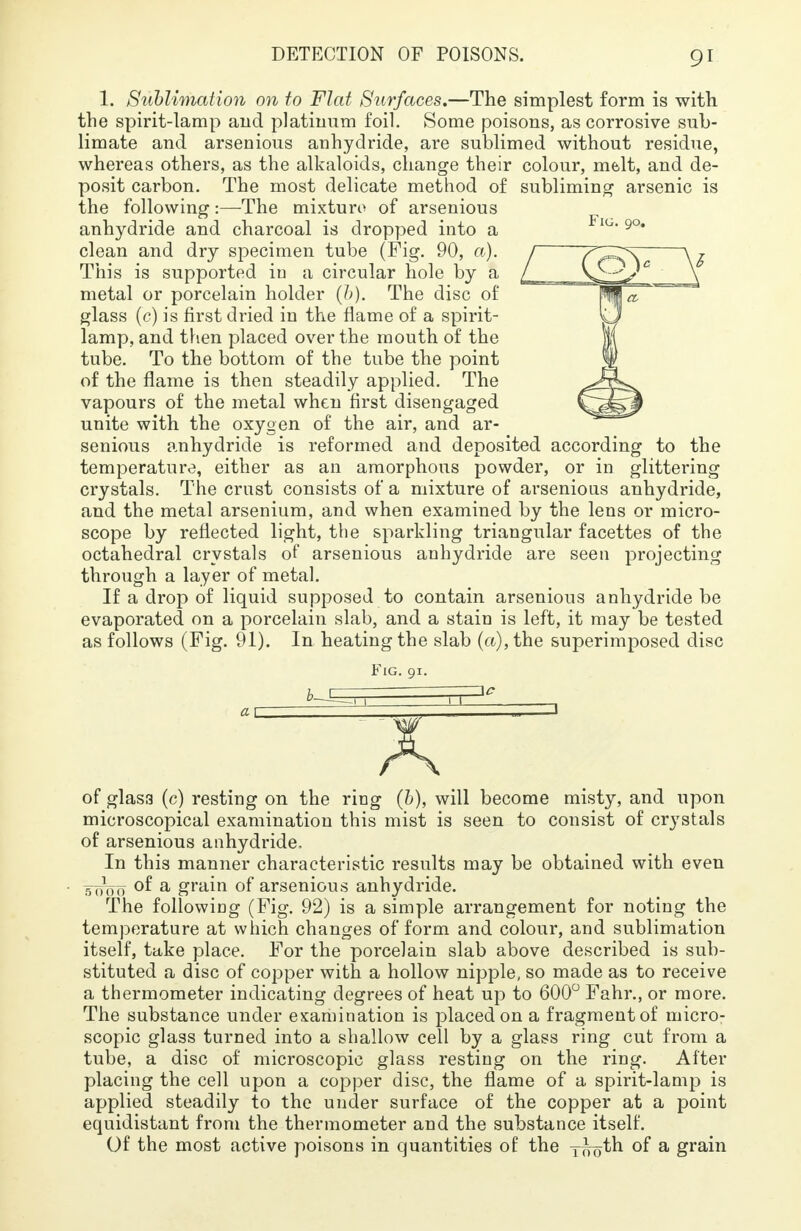 1. Sublimation on to Flat Surfaces.—The simplest form is with the spirit-lamp and platinum foil. Some poisons, as corrosive sub- limate and arsenious anhydride, are sublimed without residue, whereas others, as the alkaloids, change their colour, melt, and de- posit carbon. The most delicate method of subliming arsenic is the following:—The mixture of arsenious anhydride and charcoal is dropped into a clean and dry specimen tube (Fig. 90, a). This is supported in a circular hole by a metal or porcelain holder (&). The disc of glass (c) is first dried in the flame of a spirit- lamp, and then placed over the mouth of the tube. To the bottom of the tube the point of the flame is then steadily applied. The vapours of the metal when first disengaged unite with the oxygen of the air, and ar- senious anhydride is reformed and deposited according to the temperature, either as an amorphous powder, or in glittering crystals. The crust consists of a mixture of arsenious anhydride, and the metal arsenium, and when examined by the lens or micro- scope by reflected light, the sparkling triangular facettes of the octahedral crystals of arsenious anhydride are seen projecting through a layer of metal. If a drop of liquid supposed to contain arsenious anhydride be evaporated on a porcelain slab, and a stain is left, it may be tested as follows (Fig. 91). In heating the slab (a), the superimposed disc Fig. 91. of glass (c) resting on the ring (b), will become misty, and upon microscopical examination this mist is seen to consist of crystals of arsenious anhydride. In this manner characteristic results may be obtained with even • b0*00 of a grain of arsenious anhydride. The following (Fig. 92) is a simple arrangement for noting the temperature at which changes of form and colour, and sublimation itself, take place. For the porcelain slab above described is sub- stituted a disc of copper with a hollow nipple, so made as to receive a thermometer indicating degrees of heat up to 600° Fahr., or more. The substance under examination is placed on a fragment of micro- scopic glass turned into a shallow cell by a glass ring cut from a tube, a disc of microscopic glass resting on the ring. After placing the cell upon a copper disc, the flame of a spirit-lamp is applied steadily to the under surface of the copper at a point equidistant from the thermometer and the substance itself. Of the most active poisons in quantities of the y^oth of a grain