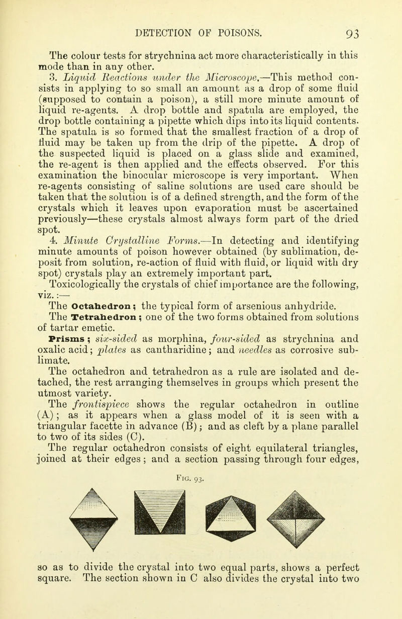 The colour tests for strychnina act more characteristically in this mode than in any other. 3. Liquid Reactions under the Microscope,—This method con- sists in applying to so small an amount as a drop of some fluid (supposed to contain a poison), a still more minute amount of liquid re-agents. A drop bottle and spatula are employed, the drop bottle containing a pipette which dips into its liquid contents. The spatula is so formed that the smallest fraction of a drop of fluid may be taken up from the drip of the pipette. A drop of the suspected liquid is placed on a glass slide and examined, the re-agent is then applied and the effects observed. For this examination the binocular microscope is very important. When re-agents consisting of saline solutions are used care should be taken that the solution is of a defined strength, and the form of the crystals which it leaves upon evaporation must be ascertained previously—these crystals almost always form part of the dried spot. 4. Minute Crystalline Forms.—In detecting and identifying minute amounts of poison however obtained (by sublimation, de- posit from solution, re-action of fluid with fluid, or liquid with dry spot) crystals play an extremely important part. Toxicologically the crystals of chief importance are the following, viz.:— The Octahedron; the typical form of arsenious anhydride. The Tetrahedron ; one of the two forms obtained from solutions of tartar emetic. Prisms ; six-sided as morphina, four-sided as strychnina and oxalic acid; plates as cantharidine; and needles as corrosive sub- limate. The octahedron and tetrahedron as a rule are isolated and de- tached, the rest arranging themselves in groups which present the utmost variety. The frontispiece shows the regular octahedron in outline (A); as it appears when a glass model of it is seen with a triangular facette in advance (B); and as cleft by a plane parallel to two of its sides (C). The regular octahedron consists of eight equilateral triangles, joined at their edges; and a section passing through four edges, Fig. 93. so as to divide the crystal into two equal parts, shows a perfect square. The section shown in C also divides the crystal into two