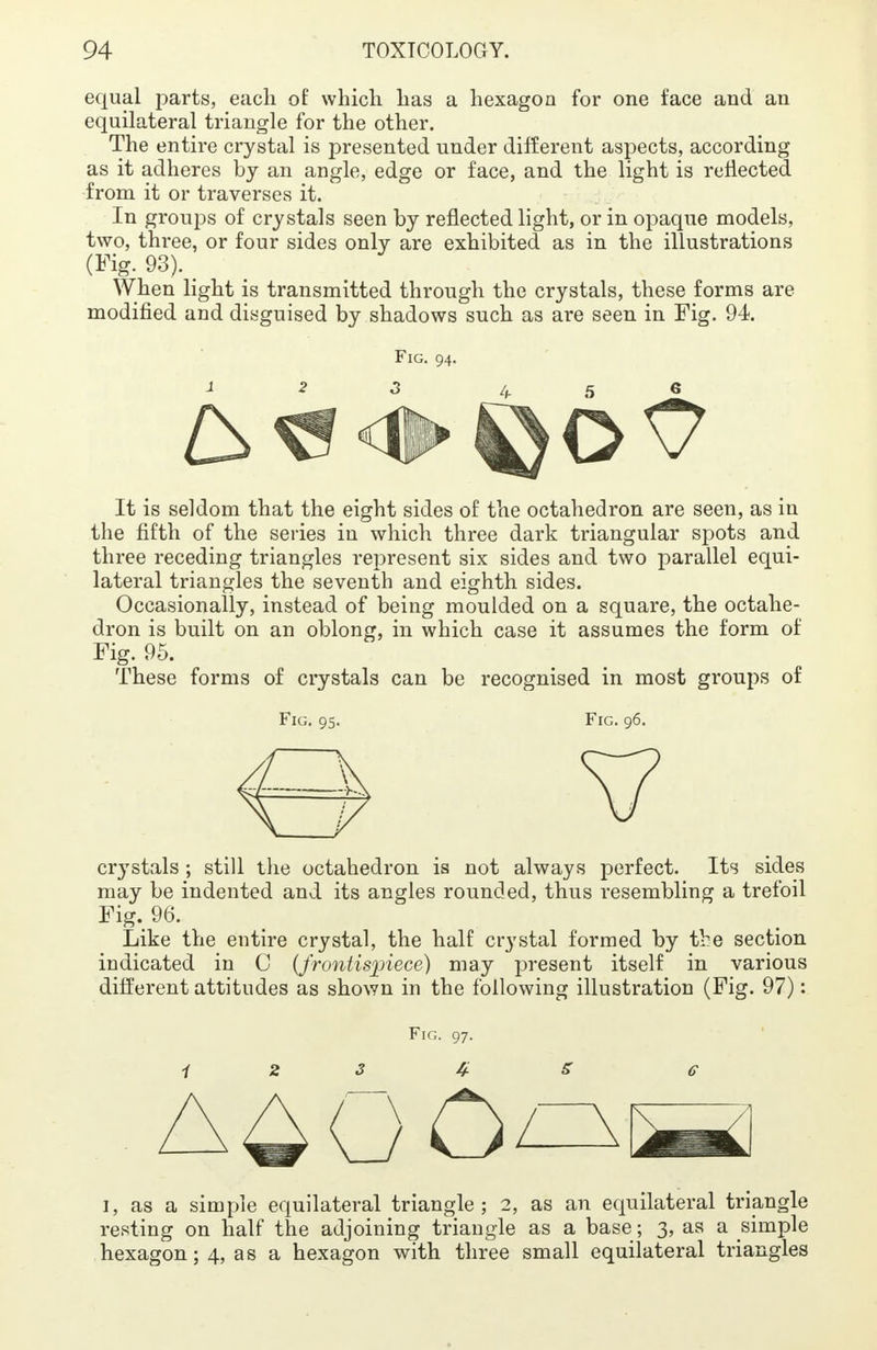 equal parts, each of which has a hexagon for one face and an equilateral triangle for the other. The entire crystal is presented under different aspects, according as it adheres by an angle, edge or face, and the light is reflected from it or traverses it. In groups of crystals seen by reflected light, or in opaque models, two, three, or four sides only are exhibited as in the illustrations (Fig. 93). When light is transmitted through the crystals, these forms are modified and disguised by shadows such as are seen in Fig. 94. Fig. 94. It is seldom that the eight sides of the octahedron are seen, as in the fifth of the series in which three dark triangular spots and three receding triangles represent six sides and two parallel equi- lateral triangles the seventh and eighth sides. Occasionally, instead of being moulded on a square, the octahe- dron is built on an oblong, in which case it assumes the form of Fig. 95. These forms of crystals can be recognised in most groups of Fig. 95. Fig. 96. cr}Tstals ; still the octahedron is not always perfect. Its sides may be indented and its angles rounded, thus resembling a trefoil Fig. 96. Like the entire crystal, the half crystal formed by tbe section indicated in C (frontispiece) may present itself in various different attitudes as shown in the following illustration (Fig. 97): Fig. 97. i 2 3 4 5 e 1, as a simple equilateral triangle; 2, as an equilateral triangle resting on half the adjoining triangle as a base ; 3, as a simple hexagon; 4, as a hexagon with three small equilateral triangles