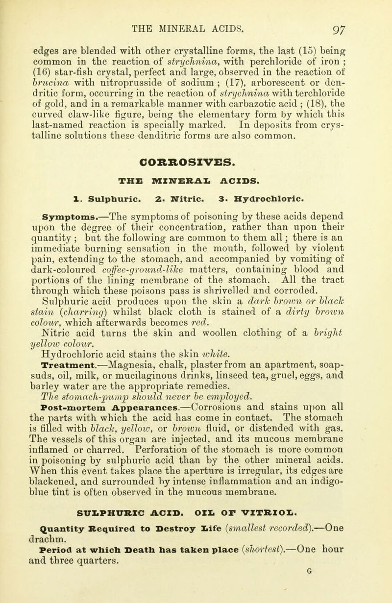 edges are blended with other crystalline forms, the last (15) being common in the reaction of strychnina, with perchloride of iron ; (16) star-fish crystal, perfect and large, observed in the reaction of brucina with nitroprusside of sodium ; (17), arborescent or den- dritic form, occurring in the reaction of strychnina with terchloride of gold, and in a remarkable manner with carbazotic acid ; (18), the curved claw-like figure, being the elementary form by which this last-named reaction is specially marked. In deposits from crys- talline solutions these denditric forms are also common. CORROSIVES. THE MINERAL ACIDS. 1. Sulpburic. 2. Nitric. 3. Hydrochloric. Symptoms.—The symptoms of poisoning by these acids depend upon the degree of their concentration, rather than upon their quantity ; but the following are common to them all; there is an immediate burning sensation in the mouth, followed by violent pain, extending to the stomach, and accompanied by vomiting of dark-coloured coffee-ground-like matters, containing blood and portions of the lining membrane of the stomach. All the tract through which these poisons pass is shrivelled and corroded. Sulphuric acid produces upon the skin a dark brown or black stain {charring) whilst black cloth is stained of a dirty brown colour, which afterwards becomes red. Nitric acid turns the skin and woollen clothing of a bright yellow colour. Hydrochloric acid stains the skin white. Treatment.—Magnesia, chalk, plaster from an apartment, soap- suds, oil, milk, or mucilaginous drinks, linseed tea, gruel, eggs, and barley water are the appropriate remedies. The stomach-pump should never be employed. Post-mortem Appearances.—Corrosions and stains upon all the parts with which the acid has come in contact. The stomach is filled with black, yellow, or brown fluid, or distended with gas. The vessels of this organ are injected, and its mucous membrane inflamed or charred. Perforation of the stomach is more common in poisoning by sulphuric acid than by the other mineral acids. When this event takes place the aperture is irregular, its edges are blackened, and surrounded by intense inflammation and an indigo- blue tint is often observed in the mucous membrane. SULPHURIC ACID. Oil. OF VITRIOL. Quantity Required to Destroy life (smallest recorded).—One drachm. Period at which Death has taken place (shortest).—One hour and three quarters. G