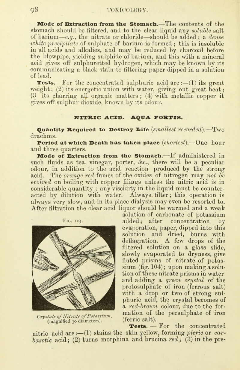 Mode of Extraction from the Stomach.—The contents of the stomach should be filtered, and to the clear liquid any soluble salt of barium—e.g., the nitrate or chloride—should be added ; a dense wliite ijrecipitate of sulphate of barium is formed ; this is insoluble in all acids and alkalies, and may be reduced by charcoal before the blowpipe, yielding sulphide of barium, and this with a mineral acid gives off sulphuretted hydrogen, which may be known by its communicating a black stain to filtering paper dipped in a solution of lead. Tests.—For the concentrated sulphuric acid are:—(1) its great weight; (2) its energetic union with water, giving out great heat; (3 its charring alj organic matters ; (4) with metallic copper it- gives off sulphur dioxide, known by its odour. NITRIC ACID. AQUA FORTXS. Quantity Required to Destroy life (smallest recorded).—Two drachms. Period at which Death has taken place (shortest).—One hour and three quarters. Mode of Extraction from the Stomach.—If administered in such fluids as tea, vinegar, porter, &c, there will be a peculiar odour, in addition to the acid reaction produced by the strong acid. The orange red fumes of the oxides of nitrogen may not be evolved on boiling with copper filings unless the nitric acid is in considerable quantity ; any viscidity in the liquid must be counter- acted by dilution with water. Always, filter; this operation is always very slow, and in its place dialysis may even be resorted to. After filtration the clear acid liquor should be warmed and a weak solution of carbonate of potassium added; after concentration by evaporation, paper, dipped into this solution and dried, burns with deflagration. A few drops of the filtered solution on a glass slide, slowly evaporated to dryness, give fluted prisms of nitrate of potas- sium (fig. 104); upon making a solu- tion of these nitrate prisms in water and adding a green crystal of the protosulphate of iron (ferrous salt) with a drop or two of strong sul- phuric acid, the crystal becomes of a red-brown colour, due to the for- mation of the persulphate of iron (ferric salt). Tests. — For the concentrated nitric acid are:—(1) stains the skin yellow, forming picric or car- bazotic acid; (2) turns morphina and brucina red ; (3) in the pre- Fig. 104. Crystals of Nitrate of Potassium. (magnified 30 diameters).